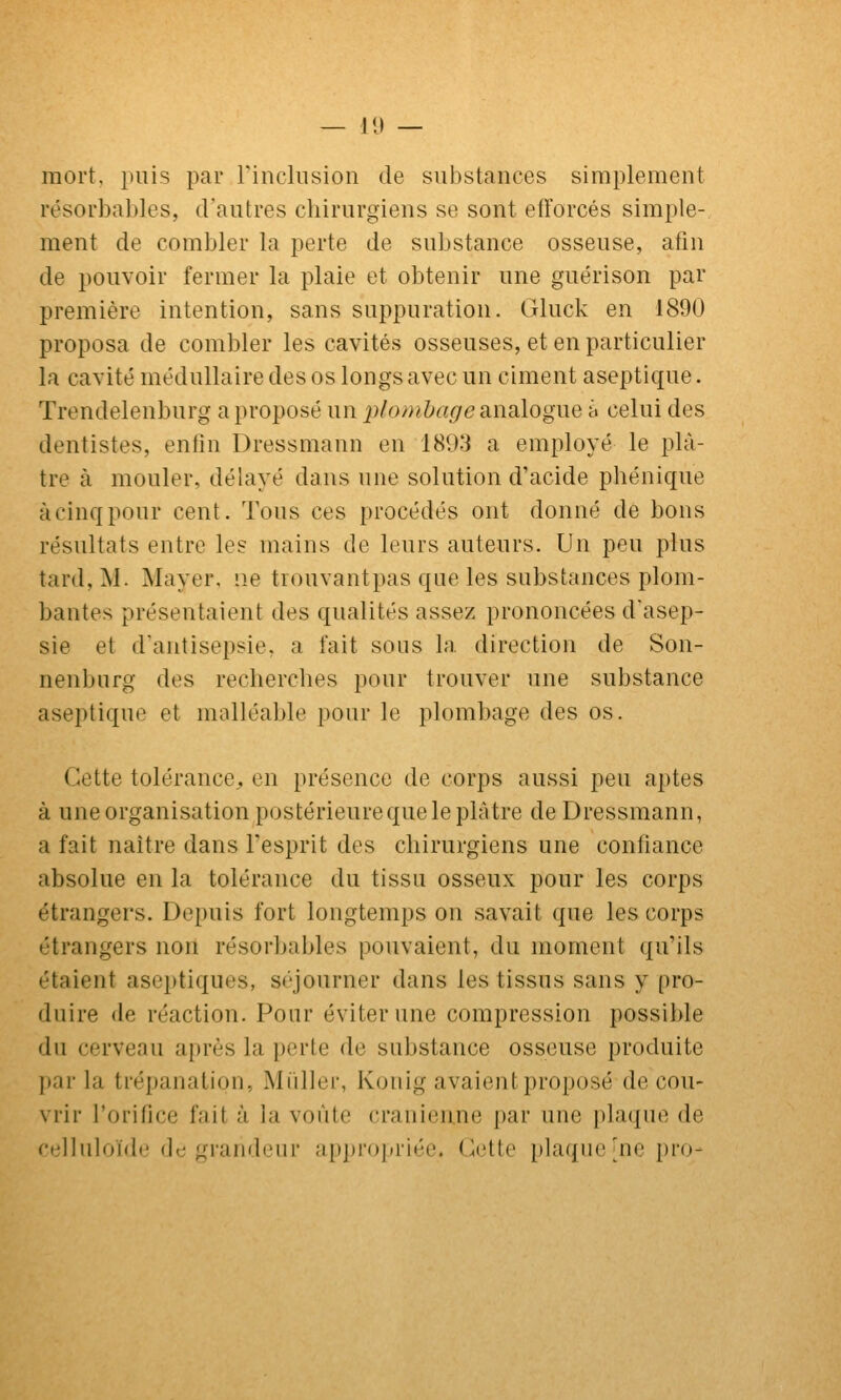 mort, puis par rinchision de substances simplement l'ésorbables, d'autres chirurgiens se sont etrorcés simple- ment de combler la perte de substance osseuse, afin de pouvoir fermer la plaie et obtenir une guérison par première intention, sans suppuration. Gluck en 1890 proposa de combler les cavités osseuses, et en particulier la cavité médullaire des os longs avec un ciment aseptique. Trendelenburg a proposé un 2)lo/}ibageaina\ogiie à celui des dentistes, enfin Dressmann en 1893 a employé le plâ- tre à mouler, délayé dans une solution d'acide phénique à cinq pour cent. Tous ces procédés ont donné de bons résultats entre les mains de leurs auteurs. Un peu plus tard, M. Mayer, ne tiouvantpas que les substances plom- bantes présentaient des qualités assez prononcées d'asep- sie et d'antisepsie, a fait sous la direction de Son- nenburg des recherches pour trouver une substance aseptique et malléable pour le plombage des os. Cette tolérance^, en présence de corps aussi peu aptes à une organisation postérieure que le plâtre de Dressmann, a fait naître dans l'esprit des chirurgiens une confiance absolue en la tolérance du tissu osseux pour les corps étrangers. Depuis fort longtemps on savait que les corps étrangers non résorbables pouvaient, du moment qu'ils étaient aseptiques, séjourner dans les tissus sans y pro- duire (le réaction. Pour éviter une compression possible du cerveau après la perte de substance osseuse produite par la trépanation, Millier, Konig avaient proposé de cou- vrir l'orifice fait à la voûte crânienne par une plaque de cijjluloïde de grandeur a[»j)i'<)j(riée. (^ctte plaque [ne j)ro-