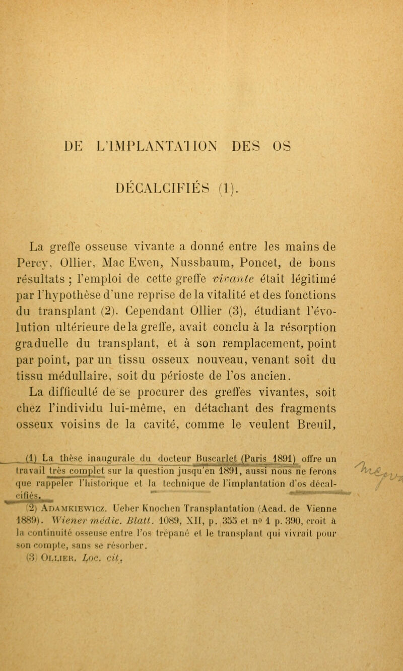 DE L'IMPLANTAI ION DES OS DÉCALCIFIÉS (1). La greffe osseuse vivante a donné entre les mains de Percy, Ollier, Mac Ewen, Nussbaum, Poncet, de bons résultats ; l'emploi de cette greffe virante était légitimé par l'hypothèse d'une reprise de la vitalité et des fonctions du transplant (2). Cependant Ollier (3), étudiant l'évo- lution ultérieure de la greffe, avait conclu à la résorption graduelle du transplant, et à son remplacement, point par point, par un tissu osseux nouveau, venant soit du tissu médullaire, soit du périoste de Fos ancien. La difficulté de se procurer des grelfes vivantes, soit chez l'individu lui-même, en détachant des fragments osseux voisins de la cavité, comme le veulent Breuil, __Xl[_La^Jiièse inaugurale du docteur Buscarlet (Paris 1891) oflre un ^ travail très complet sur la question jusqu en 1891, aussi nous ne ferons ^'^-^■5*^>t- que rappeler l'Iiistorique et la technique de l'implantation d'os décal- '' '^) Adamkienvicz. Ueher Knochen Transplantation (Acad. de Vienne 1889). Wiener médic. Blatl. 1089, XII, p. 'io) et no 1 p. 390, noil à la continuité osseuse entre l'os trépanô et le transplant qui vivrait pour '^on compte, sans se résorber. (8; Olîjek. L,oc. cil,