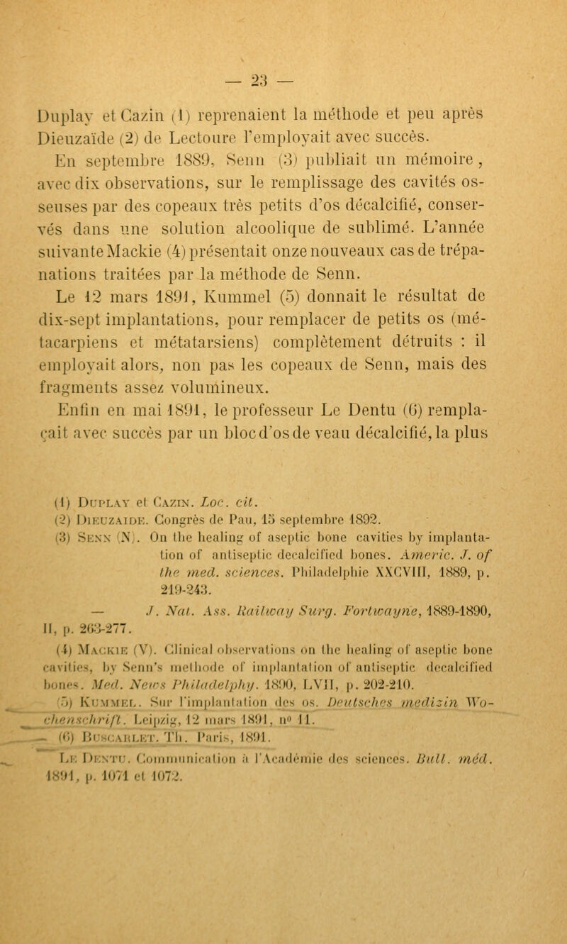 — 2:] — Duplay et Cazin (1) reprenaient la méthode et peu après Dieuzaïde (2) de Lectoure l'employait avec succès. En septembre 1889, Senn (3) publiait un mémoire , avec dix observations, sur le remplissage des cavités os- seuses par des copeaux très petits d'os décalcifié, conser- vés dans une solution alcoolique de sublimé. L'année suivante Mackie (4) présentait onze nouveaux cas de trépa- nations traitées par la méthode de Senn. Le 12 mars 1891, Kummel (5) donnait le résultat de dix-sept implantations, pour remplacer de petits os (mé- tacarpiens et métatarsiens) complètement détruits : il employait alors, non pas les copeaux de Senn, mais des fragments assez volumineux. Enfin en mai 1891, le professeur Le Dentu (0) rempla- çait avec succès par un bloc d'os de veau décalcifié, la plus (1) DupL.w et Cazin. Lor. cil. (2) DiKUZAiDK. Congrès de Pau, 15 septembre 1892. (3) Senn (N;. On llie healing of ase|)tic bone cavitios by implanta- lion of antiseptic defalciricd bones. Aîncric. J. of the med. sciences.. IMiiladeliiiiie XXGVIII, 1889, p. 219-243. — J. NaL. Ass. liaUway Surg. Fortwayne, 1889-1890, 11, p. 2G:3-277. (4) Mackie (V). Glinical observations on the iiealing ol' aseptic bone cnvilies, by Senn's metbode of implantation oi' antiseptic decalcified bon<'s. Med. Netrs Philadalphy. 1800, LVII, p. 202-210. '•>) Kb'MMEL. Siu' l'impi.'iiilalioii des^ os. Dculschcs inedizin V^'o- chenschri/ï. Leipzig, 12 mars 1891, no 11. l'{C,) BuHCAïujCT.J'b. Paris 1891. Lk Dentu. Commimicalion à l'Académie des sciences. Bull. méd. 1891, p. 1071 et 1072.