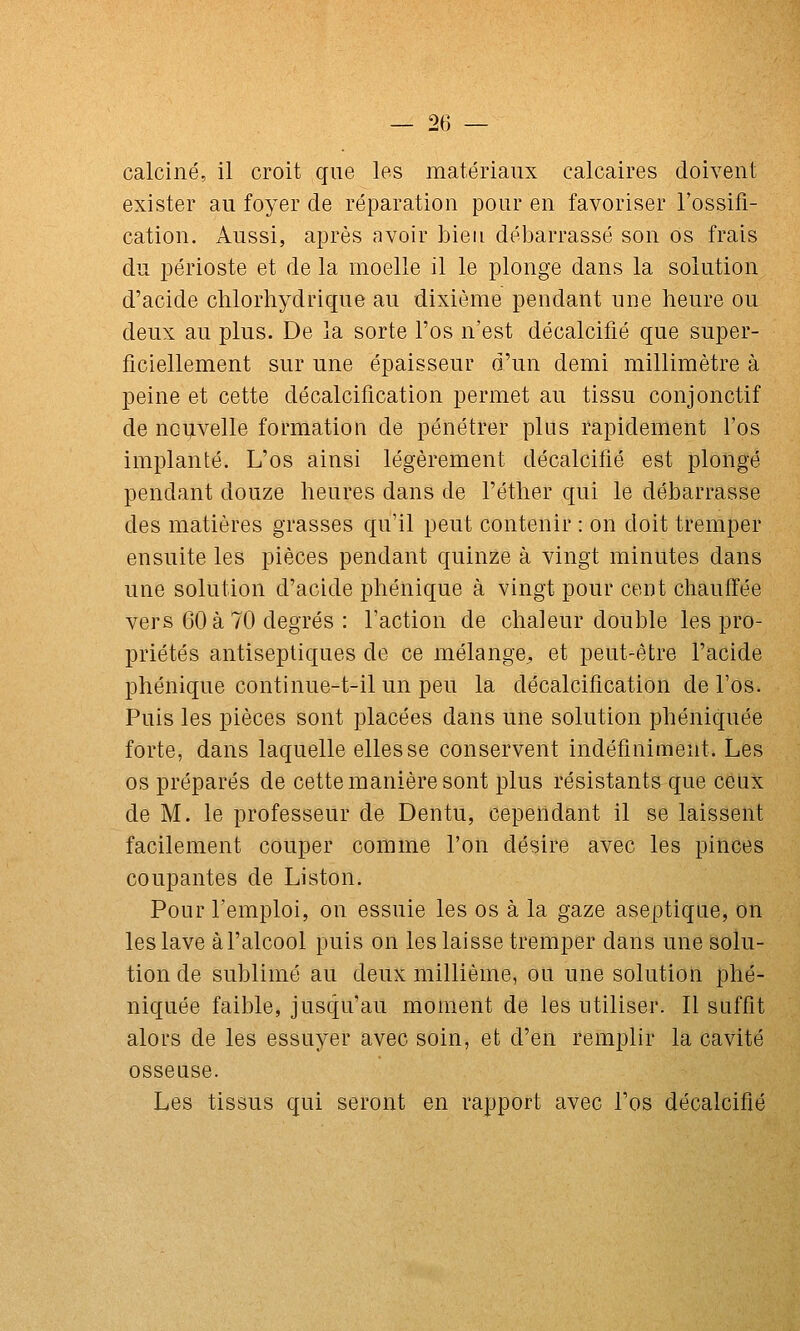 calciné, il croit que les matériaux calcaires doivent exister au foyer de réparation pour en favoriser l'ossifi- cation. Aussi, après avoir bien débarrassé son os frais du périoste et de la moelle il le plonge dans la solution d'acide chlorhydrique au dixième pendant une heure ou deux au plus. De la sorte l'os n'est décalcifié que super- ficiellement sur une épaisseur d'un demi millimètre à peine et cette décalcification permet au tissu conjonctif de uGijvelle formation de pénétrer plus rapidement l'os implanté. L'os ainsi légèrement décalcifié est plongé pendant douze heures dans de l'éther qui le débarrasse des matières grasses qu'il peut contenir : on doit tremper ensuite les pièces pendant quinze à vingt minutes dans une solution d'acide phénique à vingt pour cent chauffée vers 60 à 70 degrés : l'action de chaleur double les pro- priétés antiseptiques de ce mélange^ et peut-être l'acide phénique continue-t-il un peu la décalcification de l'os. Puis les pièces sont placées dans une solution phéniquée forte, dans laquelle elles se conservent indéfiniment. Les os préparés de cette manière sont plus résistants que ceux de M. le professeur de Dentu, cependant il se laissent facilement couper comme l'on désire avec les pinces coupantes de Liston. Pour l'emploi, on essuie les os à la gaze aseptique, on les lave à l'alcool puis on les laisse tremper dans une solu- tion de sublimé au deux millième, ou une solution phé- niquée faible, jusqu'au moment de les utiliser. Il suffit alors de les essuyer avec soin, et d'en remplir la cavité osseuse. Les tissus qui seront en rapport avec l'os décalcifié