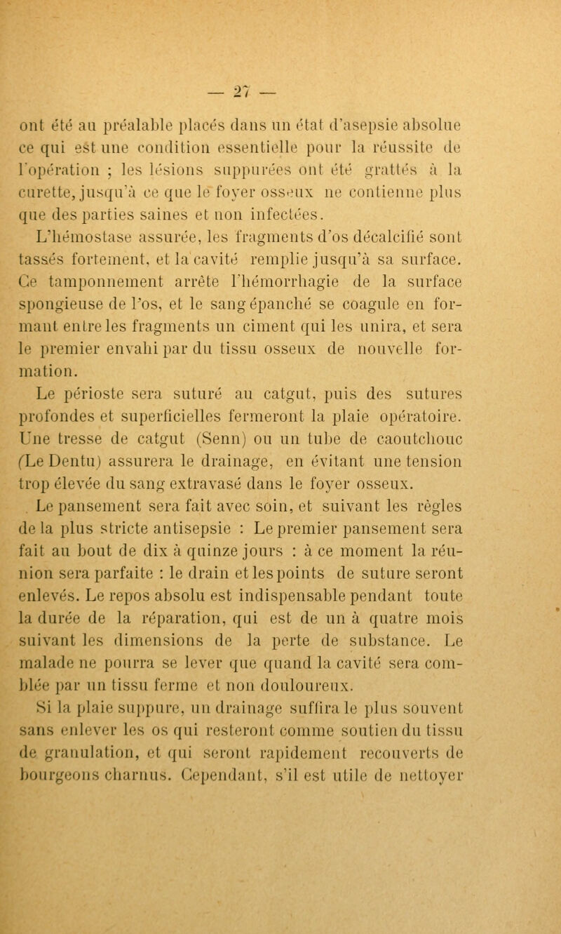 Zt ont été au préalable placés dans un état d'asepsie absolue ce qui est une condition essentielle pour la réussite de l'opération ; les lésions snppurées ont été grattés à la curette, jusqu'à ce que le foyer oss^^ux ne contienne [ilus que des parties saines et non infectées. L'iiémostase assurée, les fragments d'os décalcifié sont tassés fortement, et la cavité remplie jusqu'à sa surface. Ce tamponnement arrête l'hémorrbagie de la surface spongieuse de Pos, et le sang épanché se coagule en for- mant entre les fragments un ciment qui les unira, et sera le premier envahi par du tissu osseux de nouvelle for- mation. Le périoste sera suturé au catgut, puis des sutures profondes et superficielles fermeront la plaie opératoire. Une tresse de catgut (Senn) ou un tube de caoutchouc fLe Dentu) assurera le drainage, en évitant une tension trop élevée du sang extravasé dans le foyer osseux. Le pansement sera fait avec soin, et suivant les règles de la plus stricte antisepsie : Le premier pansement sera fait au bout de dix à quinze jours : à ce moment la réu- nion sera parfaite : le drain et les points de suture seront enlevés. Le repos absolu est indispensable pendant toute la durée de la réparation, qui est de un à quatre mois suivant les dimensions de la perte de substance. Le malade ne pourra se lever que quand la cavité sera com- blée par un tissu ferme et non douloureux. Si la plaie suppure, un drainage suftira le plus souvent sans enlever les os qui resteront comme soutien du tissu de granulation, et qui seront rapidement recouverts de bourgeons charnus. Cependant, s'il est utile de nettoyer