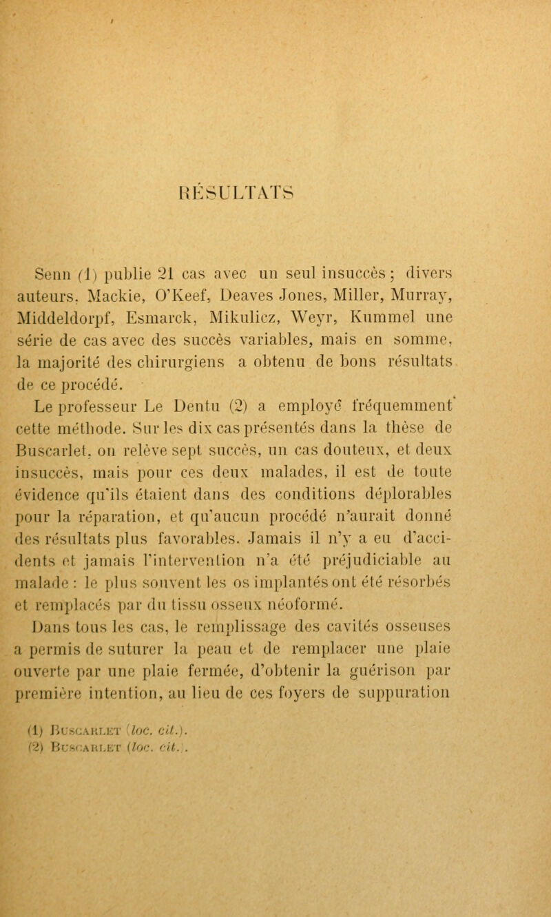 RÉSULTATS Senn (i) publie 21 cas avec un seul insuccès ; divers auteurs. Mackie, O'Keef, Deaves Jones, Miller, Murray, Middeldorpf, Esmarck, Mikulicz, Weyr, Kummel une série de cas avec des succès variables, mais en somme, la majorité des chirurgiens a obtenu de bons résultats de ce procédé. Le professeur Le Dentu (2) a employé fréquemment* cette méthode. Sur les dix cas présentés dans la thèse de Buscarlet, ou relève sept succès, un cas douteux, et deux insuccès, mais pour ces deux malades, il est de toute évidence qu'ils étaient dans des conditions déplorables pour la réparation, et qu'aucun procédé n'aurait donné des résultats plus favorables. Jamais il n'y a eu d'acci- dents et jamais rintervcntion n'a été préjudiciable au malade : le plus souvent les os implantés ont été résorbés et remplacés par du tissu osseux néoformé. Dans tous les cas, le remplissage des cavités osseuses a permis de suturer la peau et de remplacer une plaie ouverte par une plaie fermée, d'obtenir la guérison par première intention, au lieu de ces foyers de suppuration M) BUSCAKLET [lOC. Cit.). (2) Br;sf;AHr,ET (Zoc. rit. .