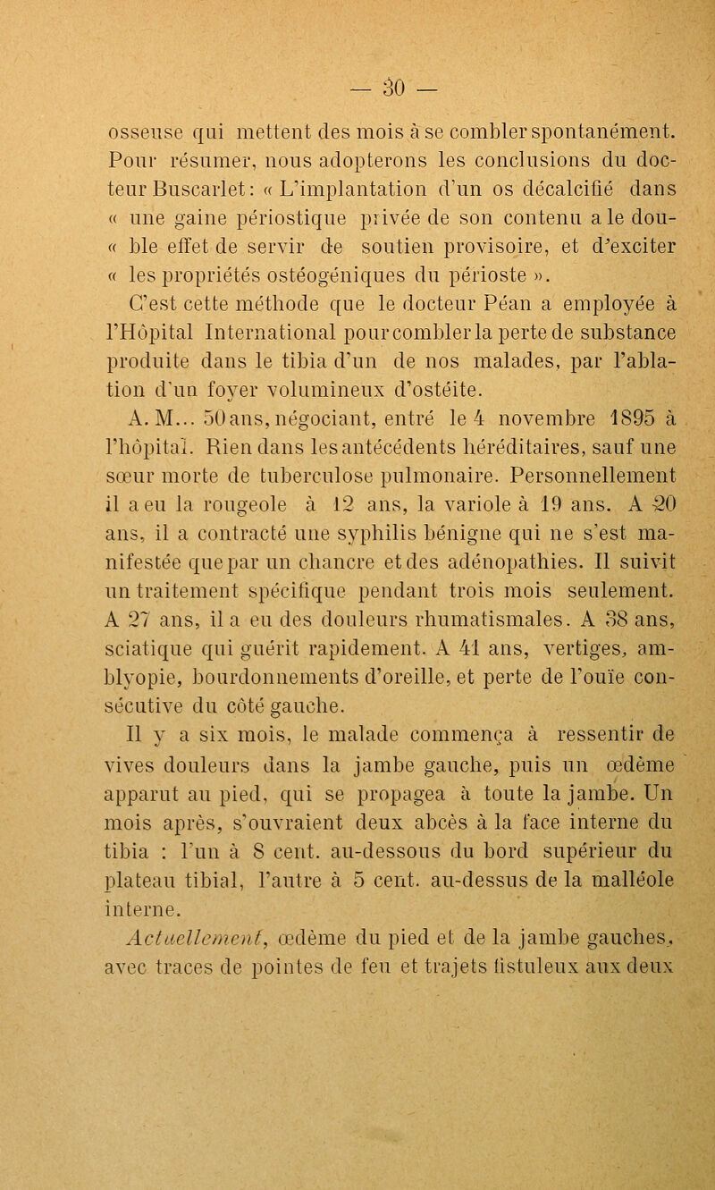 osseuse qui mettent des mois à se combler spontanément. Pour résumer, nous adopterons les conclusions du doc- teur Buscarlet: ((L'implantation d'un os décalcifié dans « une gaine périostique privée de son contenu a le dou- (( ble effet de servir de soutien provisoire, et d'exciter (( les propriétés ostéogéniques du périoste ». C'est cette méthode que le docteur Péan a employée à l'Hôpital International pourcomblerla perte de substance produite dans le tibia d'un de nos malades, par l'abla- tion d'un foyer volumineux d'ostéite. A. M... 50ans,négociant, entré le 4 novembre 1895 à l'hôpital. Rien dans les antécédents héréditaires, sauf une sœur morte de tuberculose pulmonaire. Personnellement il a eu la rougeole à 12 ans, la variole à 19 ans. A 50 ans, il a contracté une syphilis bénigne qui ne s'est ma- nifestée que par un chancre et des adénopathies. Il suivit un traitement spécitîque pendant trois mois seulement. A 27 ans, il a eu des douleurs rhumatismales. A 38 ans, sciatique qui guérit rapidement. A 41 ans, vertiges, am- blyopie, bourdonnements d'oreille, et perte de l'ouïe con- sécutive du côté gauche. Il y a six mois, le malade commença à ressentir de vives douleurs dans la jambe gauche, puis un œdème apparut au pied, qui se propagea à toute la jambe. Un mois après, s'ouvraient deux abcès à la face interne du tibia : l'un à 8 cent, au-dessous du bord supérieur du plateau tibial, l'autre à 5 cent, au-dessus de la malléole interne. Actaellement, œdème du pied et de la jambe gauches,, avec traces de pointes de feu et trajets listuleux aux deux