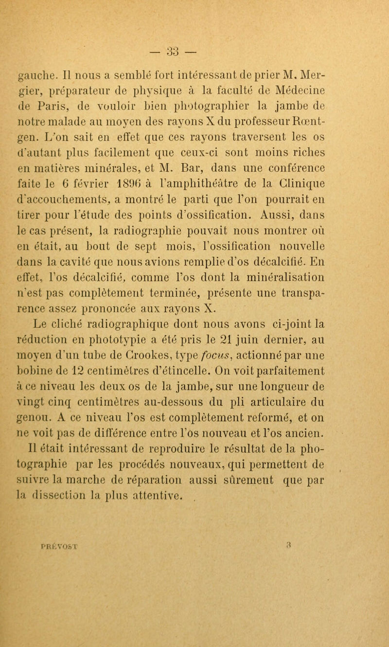 gauche. Il nous a semblé fort intéressant de prier M, Mer- gier, préparateur de physique à la faculté de Médecine de Paris, de vouloir bien photographier la jambe de notre malade au moyen des rayons X du professeur Rœnt- gen. L'on sait en effet que ces rayons traversent les os d'autant plus facilement que ceux-ci sont moins riches en matières minérales, et M. Bar, dans une conférence faite le 6 février 1890 à l'amphithéâtre de la Clinique d'accouchements, a montré le parti que Ton pourrait en tirer pour l'étude des points d'ossification. Aussi, dans le cas présent, la radiographie pouvait nous montrer où en était, au bout de sept mois, l'ossification nouvelle dans la cavité que nous avions remplie d'os décalcifié. En effet, l'os décalcifié, comme l'os dont la minéralisation n'est pas complètement terminée, présente une transpa- rence assez prononcée aux rayons X. Le cliché radiographique dont nous avons ci-joint la réduction en phototypie a été pris le 21 juin dernier, au moyen d'un tube de Grookes, type focus, actionné par une bobine de 12 centimètres d'étincelle. On voit parfaitement à ce niveau les deux os de la jambe, sur une longueur de vingt cinq centimètres au-dessous du pli articulaire du genou. A ce niveau l'os est complètement reformé, et on ne voit pas de différence entre l'os nouveau et l'os ancien. Il était intéressant de reproduire le résultat de la pho- tographie par les procédés nouveaux, qui permettent de suivre la marche de réparation aussi sûrement que par la dissection la plus attentive. PRKVO&'l'