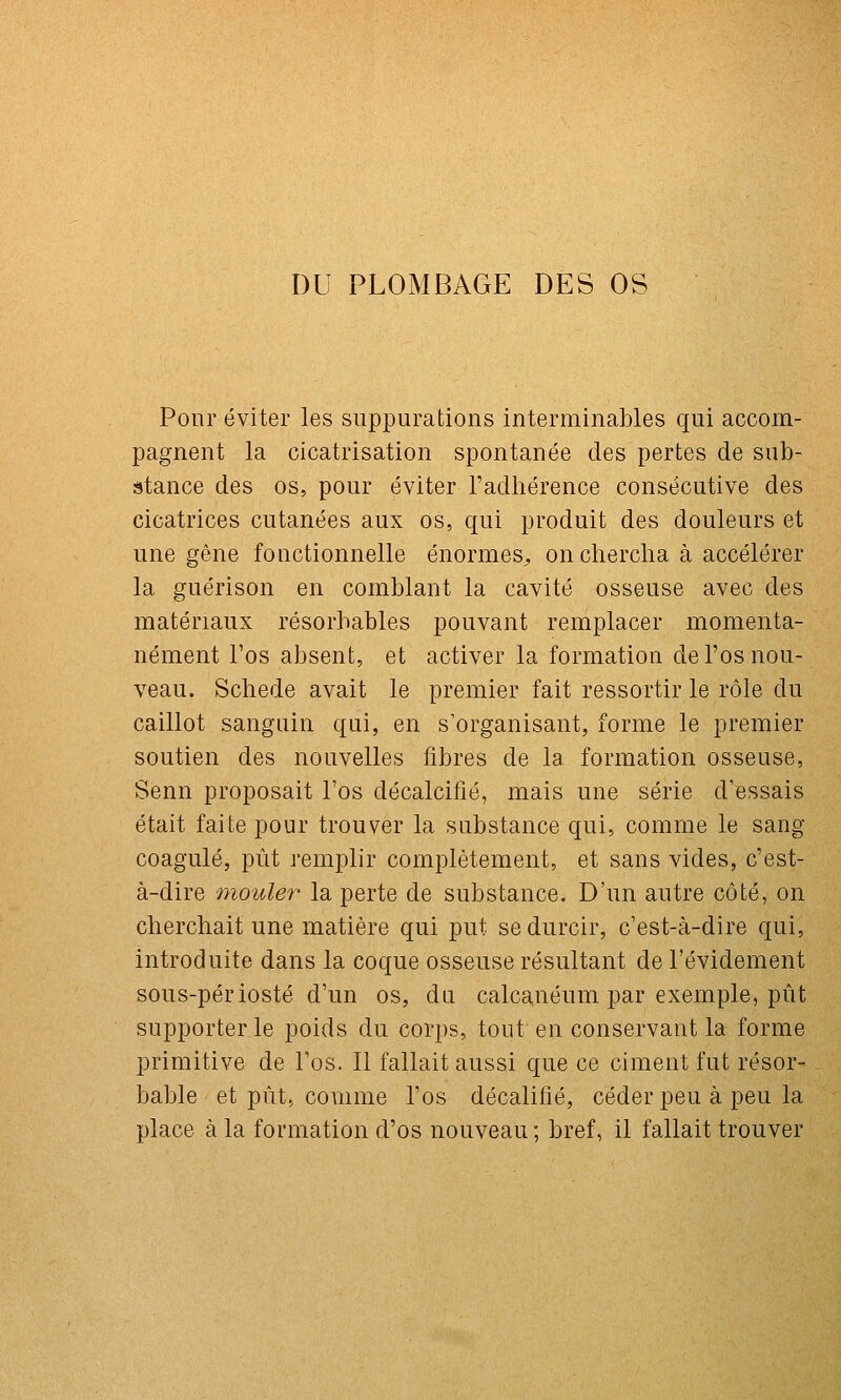 DU PLOMBAGE DES OS Ponr éviter les suppurations interminables qui accom- pagnent la cicatrisation spontanée des pertes de sub- stance des os, pour éviter l'adhérence consécutive des cicatrices cutanées aux os, qui produit des douleurs et une gêne fonctionnelle énormes^ on chercha à accélérer la guérison en comblant la cavité osseuse avec des matériaux résorhables pouvant remplacer momenta- nément l'os absent, et activer la formation de l'os nou- veau. Schede avait le premier fait ressortir le rôle du caillot sanguin qui, en s'organisant, forme le premier soutien des nouvelles fibres de la formation osseuse, Senn proposait l'os décalcifié, mais une série d'essais était faite pour trouver la substance qui, comme le sang coagulé, pût remplir complètement, et sans vides, c'est- à-dire mouler la perte de substance. D'un autre côté, on cherchait une matière qui put se durcir, c'est-à-dire qui, introduite dans la coque osseuse résultant de l'évidement sous-périosté d'un os, da calcanéum par exemple, pût supporter le poids du corps, tout en conservant la forme primitive de l'os. Il fallait aussi que ce ciment fut résor- bable et pût, comme l'os décalifié, céder peu à peu la place à la formation d'os nouveau; bref, il fallait trouver