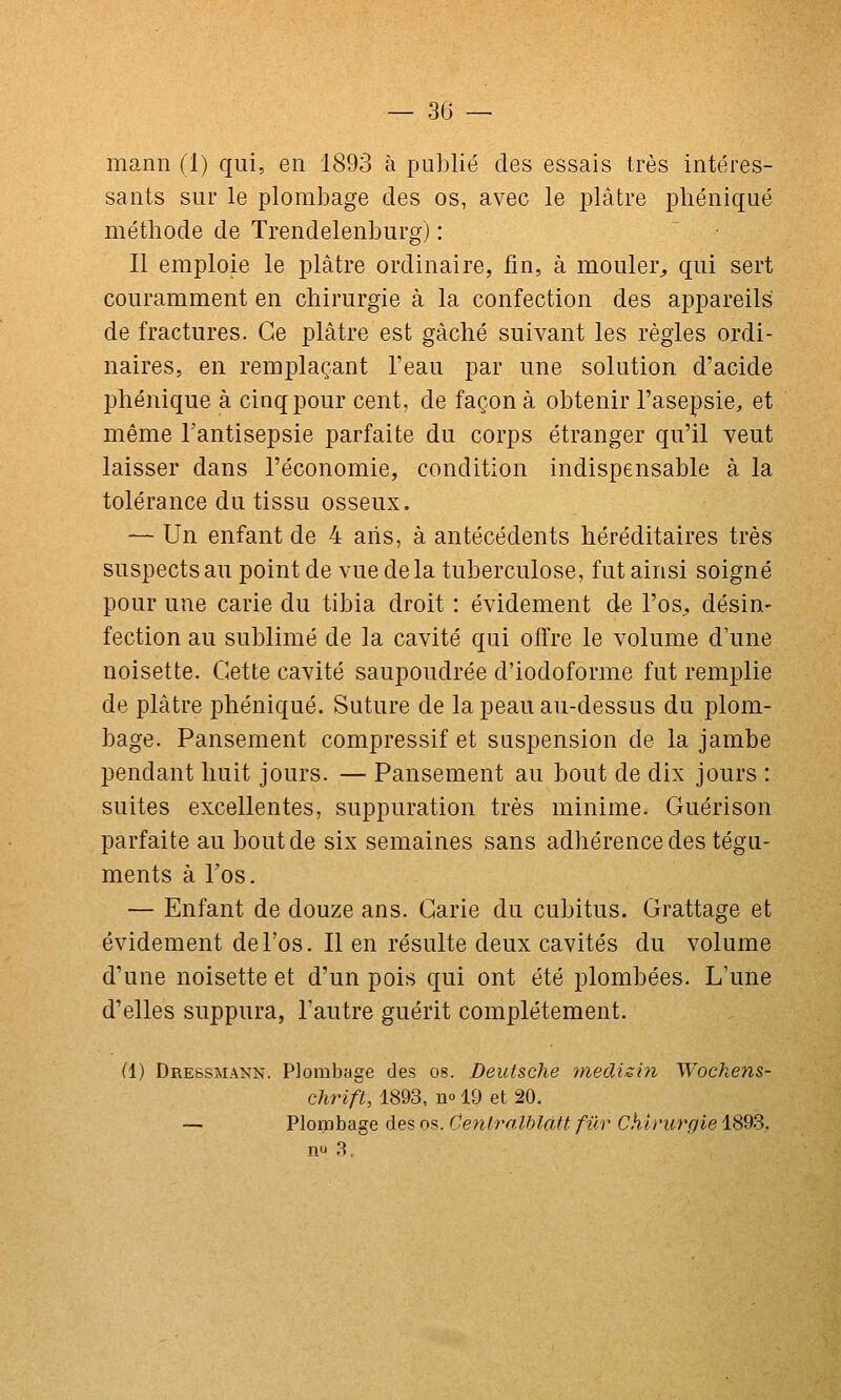 mann (1) qui, en 1893 à publié des essais très intéres- sants sur le plombage des os, avec le plâtre phéniqué méthode de Trendelenburg) : Il emploie le plâtre ordinaire, fin, à mouler^ qui sert couramment en chirurgie à la confection des appareils de fractures. Ce plâtre est gâché suivant les règles ordi- naires, en remplaçant l'eau par une solution d'acide phéniqué à cinq pour cent, de façon à obtenir l'asepsie, et même l'antisepsie parfaite du corps étranger qu'il veut laisser dans l'économie, condition indispensable à la tolérance du tissu osseux. — Un enfant de 4 ans, à antécédents héréditaires très suspects au point de vue delà tuberculose, fut ainsi soigné pour une carie du tibia droit : évidement de l'os^ désin- fection au sublimé de la cavité qui offre le volume d'une noisette. Cette cavité saupoudrée d'iodoforme fut remplie de plâtre phéniqué. Suture de la peau au-dessus du plom- bage. Pansement compressif et suspension de la jambe pendant huit jours. — Pansement au bout de dix jours : suites excellentes, suppuration très minime. Guérison parfaite au bout de six semaines sans adhérence des tégu- ments à l'os. — Enfant de douze ans. Carie du cubitus. Grattage et évidement de l'os. Il en résulte deux cavités du volume d'une noisette et d'un pois qui ont été plombées. L'une d'elles suppura, l'autre guérit complètement. (1) Dressmann. Plombage des os. Deutsche inedisifi Wochens- chrift, 1893, n» 19 et 20. — Plombage des os. CentralhlcUt fur Chirurgie 1893,.