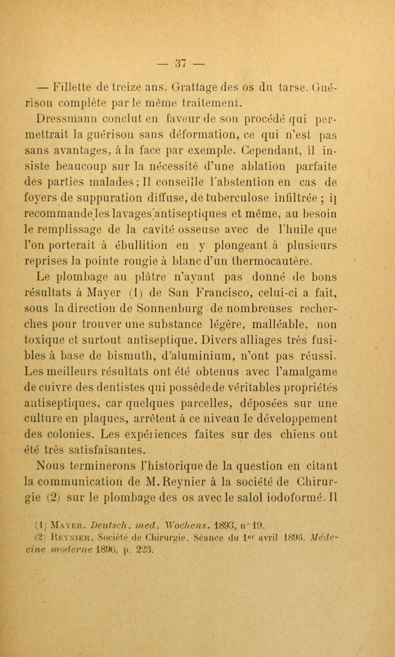 — Fillette de treize ans. Grattage des os du tarse. Gné- rison complète parle même traitement. Dressmann conclut en faveur de son procédé qui per- mettrait la guérison sans déformation, ce qui n'est pas sans avantages, à la face par exemple. Cependant, il in- siste beaucoup sur la nécessité d'une ablation parfaite des parties malades; Il conseille l'abstention en cas de foyers de suppuration diffuse, de tuberculose infiltrée ; i] recommandeleslavages'antiseptiques et même, au besoin le remplissage de la cavité osseuse avec de Fbuile que l'on porterait à ébuliition en y plongeant à plusieurs reprises la pointe rougie à blanc d'un thermocautère. Le plombage au plâtre n'ayant pas donné de bons résultats à Mayer (1) de San Francisco, celui-ci a fait, sous la direction de Sonnenburg de nombreuses recher- ches pour trouver une substance légère, malléable, non toxique et surtout antiseptique. Divers alliages très fusi- bles à base de bismuth, d'aluminium, n'ont pas réussi. Les meilleurs résultats ont été obtenus avec l'amalgame de cuivre des dentistes qui possède de véritables propriétés antiseptiques, car quelques parcelles, déposées sur une culture en plaques, arrêtent à ce niveau le développement des colonies. Les expériences faites sur des chiens ont été très satisfaisantes. Nous terminerons l'historique de la question en citant la communication de M. Reynier à la société de Chirur- gie (2) sur le plombage des os avec le salol iodoformé. Il (d; Mavek. iJeictsdi. mecl. Woc/iens. 1893, n19. (2; PiKYNiEK. Société (le Cliiriirf,Me. Séance du le'' avril ISOlj. Mcda- cine moderne 1890, [). 213.