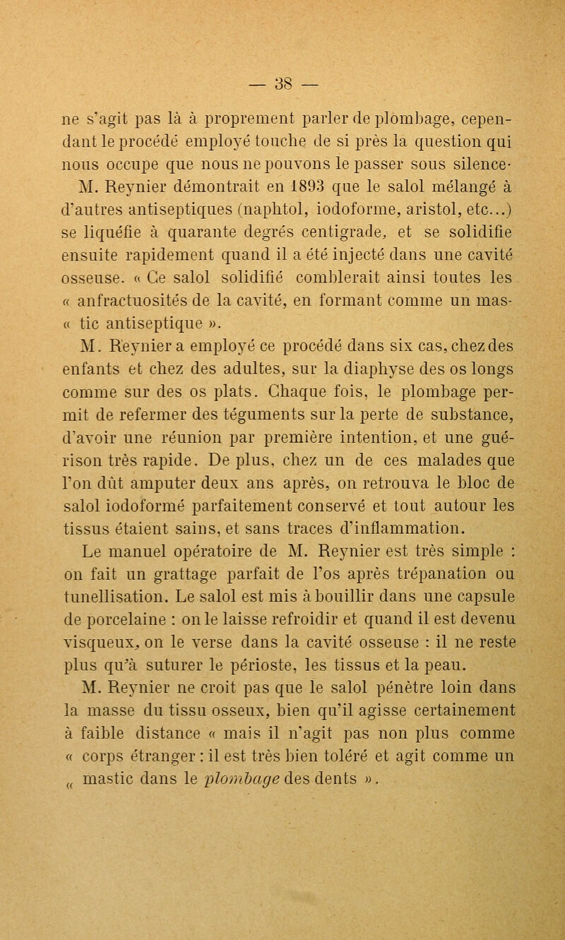 ne s'agit pas là à i^roprement parler de plombage, cepen- dant le procédé emplo^^é touche de si près la question qui nous occupe que nous ne pouvons le passer sous silence- M. Reynier démontrait en 1893 que le salol mélangé à d'autres antiseptiques (naphtol, iodoforme, aristol, etc..) se liquéfie à quarante degrés centigrade, et se solidifie ensuite rapidement quand il a été injecté dans une cavité osseuse. « Ce salol solidifié comblerait ainsi toutes les « anfractuosités de la cavité, en formant comme un mas- « tic antiseptique ». M. Reynier a employé ce procédé dans six cas, chez des enfants et chez des adultes, sur la diaj^hyse des os longs comme sur des os plats. Chaque fois, le plombage per- mit de refermer des téguments sur la perte de substance, d'avoir une réunion par première intention, et une gué- rison très rapide. Déplus, chez un de ces malades que l'on dût amputer deux ans après, on retrouva le bloc de salol iodoforme parfaitement conservé et tout autour les tissus étaient sains, et sans traces d'inflammation. Le manuel opératoire de M. Reynier est très simple : on fait un grattage parfait de l'os après trépanation ou tunellisation. Le salol est mis à bouillir dans une capsule de porcelaine : on le laisse refroidir et quand il est devenu visqueux^ on le verse dans la cavité osseuse : il ne reste plus qu^à suturer le périoste, les tissus et la peau. M. Reynier ne croit pas que le salol pénètre loin dans la masse du tissu osseux, bien qu'il agisse certainement à faible distance « mais il n'agit pas non plus comme « corps étranger : il est très bien toléré et agit comme un (^ mastic dans le plombage des dents ».