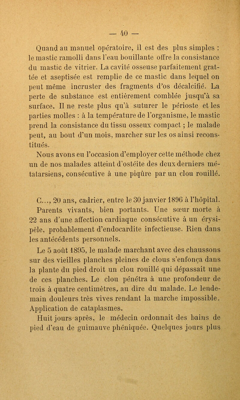 Quand au manuel opératoire, il est des plus simples : le mastic ramolli dans l'eau bouillante offre la consistance du mastic de vitrier. La cavité osseuse parfaitement grat- tée et aseptisée est remplie de ce mastic dans lequel on peut même incruster des fragments d'os décalcifié. La perte de substance est entièrement comblée jusqu'à sa surface. Il ne reste plus qu'à suturer le périoste et les parties molles : à la température de l'organisme, le mastic prend la consistance du tissu osseux compact ; le malade peut, au bout d'un mois, marcber sur les os ainsi recons- titués. Nous avons eu l'occasion d'employer cette méthode chez un de nos malades atteint d'ostéite des deux derniers mé- tatarsiens, consécutive à une piqûre par un clou rouillé. G..., 20 ans, cadrier, entre le 30 janvier 1896 à l'hôpital. Parents vivants, bien portants. Une sœur morte à 22 ans d'une affection cardiaque consécutive à un érysi- pèle, probablement d'endocardite infectieuse. Rien dans les antécédents personnels. Le 5 août 1895, le malade marchant avec des chaussons sur des vieilles planches pleines de clous s'enfonça dans la plante du pied droit un clou rouillé qui dépassait une de ces planches. Le clou pénétra à une profondeur de trois à quatre centimètres^ au dire du malade. Le lende- main douleurs très vives rendant la marche impossible. Application de cataplasmes. Huit jours après, le médecin ordonnait des bains de pied d'eau de guimauve phéniquée. Quelques jours plus