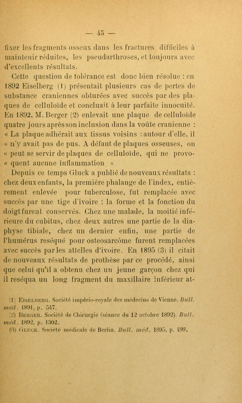 — 40 — fixer les fragments osseux clans les fractures difficiles à maintenir réduites, les psendartliroses, et toujours avec d'excellents résultats. Cette question de tolérance est donc bien résolue : en 1892 Eiselberg (1) présentait plusieurs cas de pertes de substance crâniennes obturées avec succès par des pla- ques de celluloïde et concluait à leur parfaite innocuité. En 1892, M. Berger (2) enlevait une plaque de celluloïde quatre jours aprèssoninclusion dans la voûte crânienne : « La plaque adhérait aux tissus voisins : autour d'elle, il « n'y avait pas de pus. A défaut de plaques osseuses, on « peut se servir de plaques de celluloïde, qui ne provo- « quent aucune inilammation » Depuis ce temps Gluck a publié de nouveaux résultats : chez deux enfants, la première phalange de l'index, entiè- rement enlevée pour tuberculose, fut remplacée avec succès par une tige d'ivoire : la forme et la fonction du doigt furent conservés. Chez une malade, la moitié infé- rieure du cubitus, chez deux autres une partie de la dia- physe tibiale, chez un dernier enfin, une partie de l'humérus réséqué pour osteosarcôme furent remplacées avec succès parles attelles d'ivoire. En 1895 (3) il citait de nouveaux résultats de prothèse par ce procédé, ainsi que celui qu'il a obtenu chez un jeune garçon chez qui il réséqua un long fragment du maxillaire inférieur at- 1 EisELHEiiG. Soriélé império-i-fiyale fies médocins de Vienne. BuU. méd. 18ÎJ1, p. 547. ^•J) Beuger. Société d€ Cliiruryie (séance du 12 octobre '\.%^2). Bull. méd. 1892, p. i:{02. i'\) 'ir.tjcK. Sociélé médicfilc de Berlin. Bail. méd. 1800, p. 499.