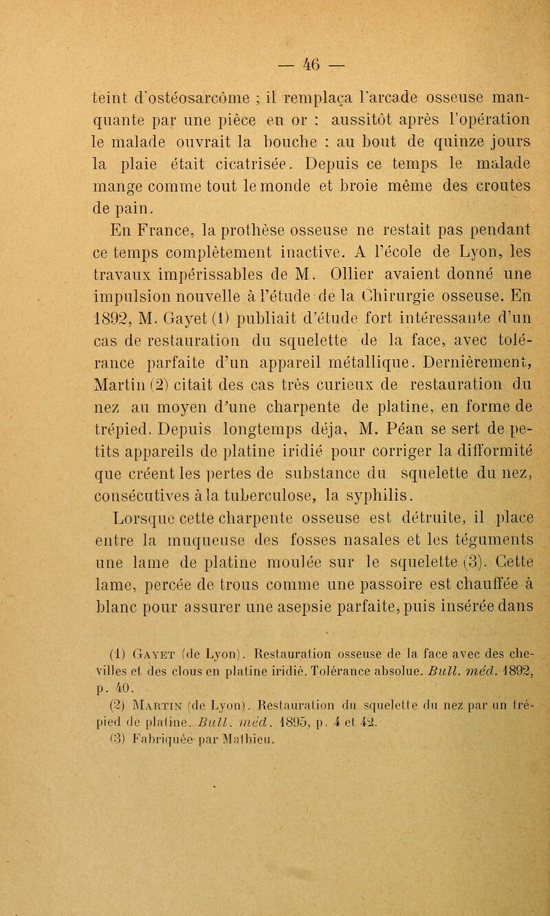 teint d'ostéasarcôme ; il remplaça Tarcade osseuse man- quante par une pièce en or : aussitôt après l'opération le malade ouvrait la bouche : au bout de quinze jours la plaie était cicatrisée. Depuis ce temps le malade mange comme tout le monde et broie même des croûtes de pain. En France, la prothèse osseuse ne restait pas pendant ce temps complètement inactive. A l'école de Lyon, les travaux impérissables de M. Ollier avaient donné une impulsion nouvelle à l'étude delà Chirurgie osseuse. En 1892, M. Gayet (1) publiait d'étude fort intéressante d'un cas de restauration du squelette de la face, avec tolé- rance parfaite d'un appareil métallique. Dernièrement, Martin (2) citait des cas très curieux de restauration du nez au moyen d'une charpente de platine, en forme de trépied. Depuis longtemps déjà, M. Péan se sert de pe- tits appareils de platine iridié pour corriger la difformité que créent les pertes de substance du squelette du nez, consécutives à la tuberculose, la syphilis. Lorsque cette charpente osseuse est détruite, il place entre la muqueuse des fosses nasales et les téguments une lame de platine moulée sur le squelette (3). Cette lame, percée de trous comme une passoire est chauffée à blanc pour assurer une asepsie parfaite, puis insérée dans (1) Gayet (de Lyon). Restauration osseuse de la face avec des che- villes et des clous en platine iridié. Tolérance absolue. Bull. 77iécl. 1892, p. 40. (3) Martin (de Lyon). Restauration du squelette du nez par un tré- pied de platirne. Bull, inécl. 1895, p. 4 et H. (3) Fabriquée par Mathieu.