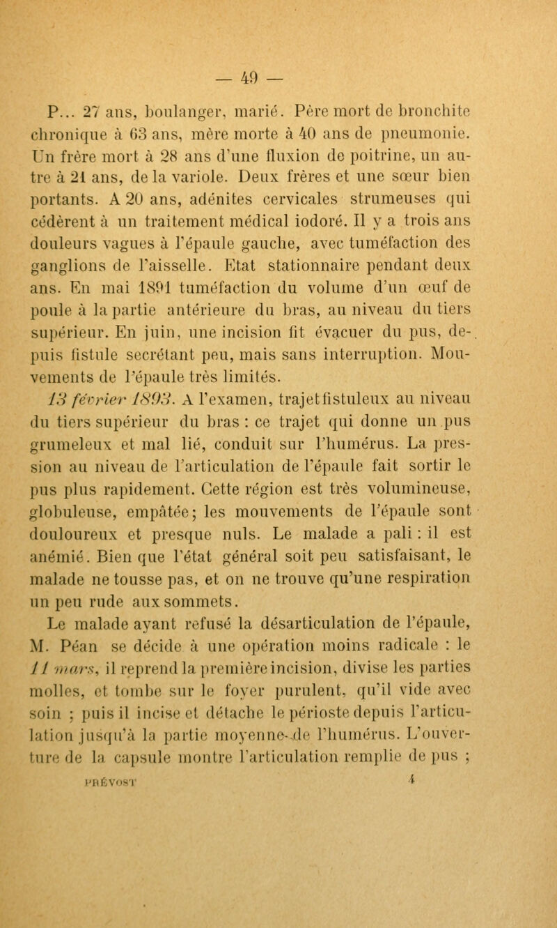 P... 27 ans, boulanger, marié. Père mort de bronchite chronique à 63 ans, mère morte à 40 ans de pneumonie. Un frère mort à 28 ans d'une fluxion de poitrine, un au- tre à 21 ans, de la variole. Deux frères et une sœur bien portants. A 20 ans, adénites cervicales strumeuses qui cédèrent à un traitement médical iodoré. Il y a trois ans douleurs vagues à l'épaule gauche, avec tuméfaction des ganglions de Faisselle. Etat stationnaire pendant deux ans. En mai 1801 tuméfaction du volume d'un œuf de poule à la partie antérieure du bras, au niveau du tiers supérieur. En juin, une incision fit évacuer du pus, de-, puis fistule sécrétant peu, mais sans interrui)tion. Mou- vements de l'épaule très limités. y.V février I8i)H. A l'examen, trajetfistuleux au niveau du tiers supérieur du bras: ce trajet qui donne un pus grumeleux et mal lié, conduit sur l'humérus. La ])res- sion au niveau de l'articulation de l'épaule fait sortir le pus plus rapidement. Cette région est très volumineuse, globuleuse, empâtée; les mouvements de l'épaule sont douloureux et presque nuls. Le malade a pâli : il est anémié. Bien que l'état général soit peu satisfaisant, le malade ne tousse pas, et on ne trouve qu'une respiration un peu rude aux sommets. Le malade ayant refusé la désarticulation de l'épaule, M. Péan se décide à une opération moins radicale : le 11 mars, il reprend la première incision, divise les parties molles, et tombe sur le foyer purulent, qu'il vide avec soin ; puis il incise et détache le périoste depuis l'articu- lation jusqu'à la partie moyenne-.de l'humérus. L'ouver- ture de la capsule montre l'articulation remplie de pus ; l'RÉVOi^'l' i