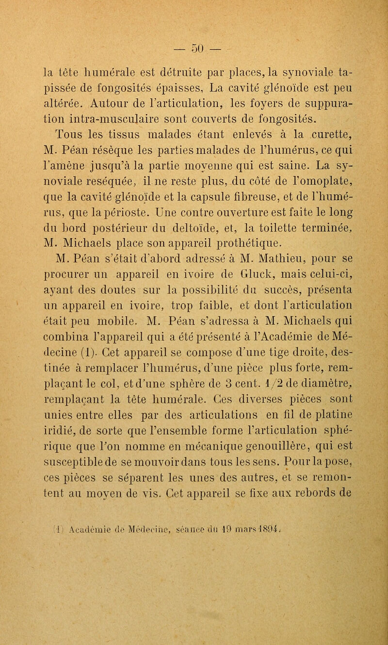 la tête hiimérale est détruite par places, la synoviale ta- pissée de fongosités épaisses, La cavité giénoïde est peu altérée. Autour de l'articulation, les foyers de suppura- tion intra-musculaire sont couverts de fongosités. Tous les tissus malades étant enlevés à la curette, M. Péan résèque les parties malades de l'humérus, ce qui l'amène jusqu'à la partie moyenne qui est saine. La sy- noviale réséquée, il ne reste plus, du côté de l'omoplate, que la cavité giénoïde et la capsule fibreuse, et de Thumé- rus, que la périoste. Une contre ouverture est faite le long du bord postérieur du deltoïde, et, la toilette terminée, M. Michaels place son appareil prothétique. M. Péan s'était d'abord adressé à M. Mathieu, pour se procurer un appareil en ivoire de Gluck, mais celui-ci, ayant des doutes sur la possibilité du succès, présenta un appareil en ivoire, trop faible, et dont l'articulation était peu mobile. M. Péan s'adressa à M. Michaels qui combina l'appareil qui a été présenté à l'Académie de Mé- decine (1). Cet appareil se compose d'une tige droite, des- tinée à remplacer l'humérus, d'une pièce plus forte, rem- plaçant le col, et d'une sphère de 3 cent. 1/2 de diamètre,, remplaçant la tête humérale. Ces diverses pièces sont unies entre elles par des articulations en fil de platine iridié, de sorte que l'ensemble forme l'articulation sphé- rique que Lon nomme en mécanique genouillère, qui est susceptiblede semouvoirdans tous les sens. Pour la pose, ces pièces se séparent les unes des autres, et se remon- tent au moyen de vis. Cet appareil se fixe aux rebords de (1) Académie do MiNlocino, séance dti lO mars 480-4.