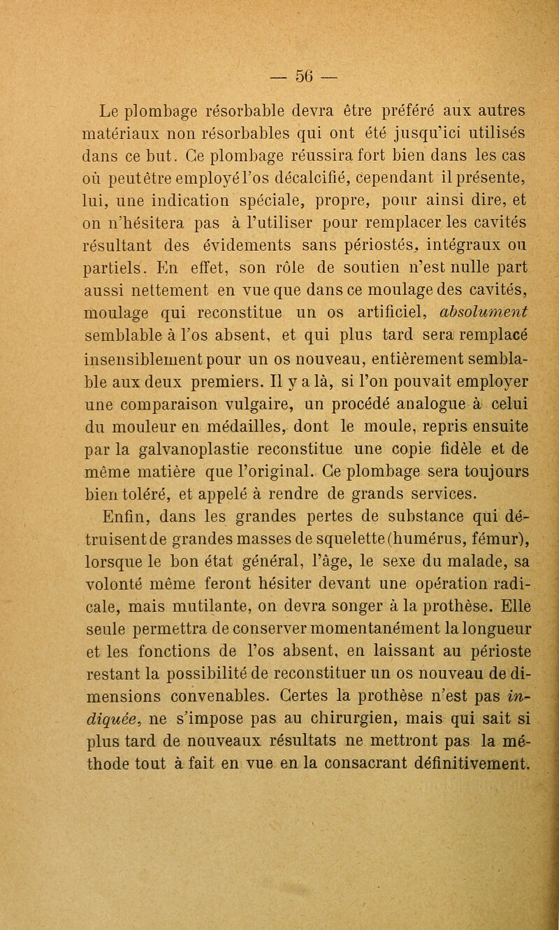 Le plombage résorbable devra être préféré aux autres matériaux non résorbables qui ont été jusqu'ici utilisés dans ce but. Ce plombage réussira fort bien dans les cas où peut être employé l'os décalcifié, cependant il présente, lui, une indication spéciale, propre, pour ainsi dire, et on n'hésitera pas à l'utiliser pour remplacer les cavités résultant des évidements sans périostes,, intégraux ou partiels. En effet, son rôle de soutien n'est nulle part aussi nettement en vue que dans ce moulage des cavités, moulage qui reconstitue un os artificiel, absolument semblable à l'os absent, et qui plus tard sera remplacé insensiblement pour un os nouveau, entièrement sembla- ble aux deux premiers. Il y a là, si l'on pouvait employer une comparaison vulgaire, un procédé analogue à celui du mouleur en médailles, dont le moule, repris ensuite par la galvanoplastie reconstitue une copie fidèle et de même matière que l'original. Ce plombage sera toujours bien toléré, et appelé à rendre de grands services. Enfin, dans les grandes pertes de substance qui dé- truisent de grandes masses de squelette (humérus, fémur), lorsque le bon état général, l'âge, le sexe du malade, sa volonté même feront hésiter devant une opération radi- cale, mais mutilante, on devra songer à la prothèse. Elle seule permettra de conserver momentanément la longueur et les fonctions de l'os absent, en laissant au périoste restant la possibilité de reconstituer un os nouveau de di- mensions convenables. Certes la prothèse n'est pas in- diquée, ne s'impose pas au chirurgien, mais qui sait si plus tard de nouveaux résultats ne mettront pas la mé- thode tout à fait en vue en la consacrant définitivement. i