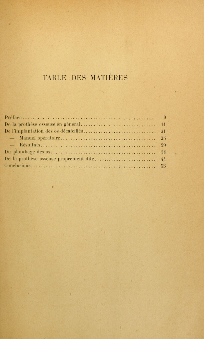 TABLE DES MATIERES Préface 0 De la protlii'se osseuse en général 11 De l'implantation des os décalcifiés 21 — Manuel opératoire 2U — Hésullals 20 Du plondjage des os oi De la prothèse osseuse proprement dite 4i Conclusions , 55