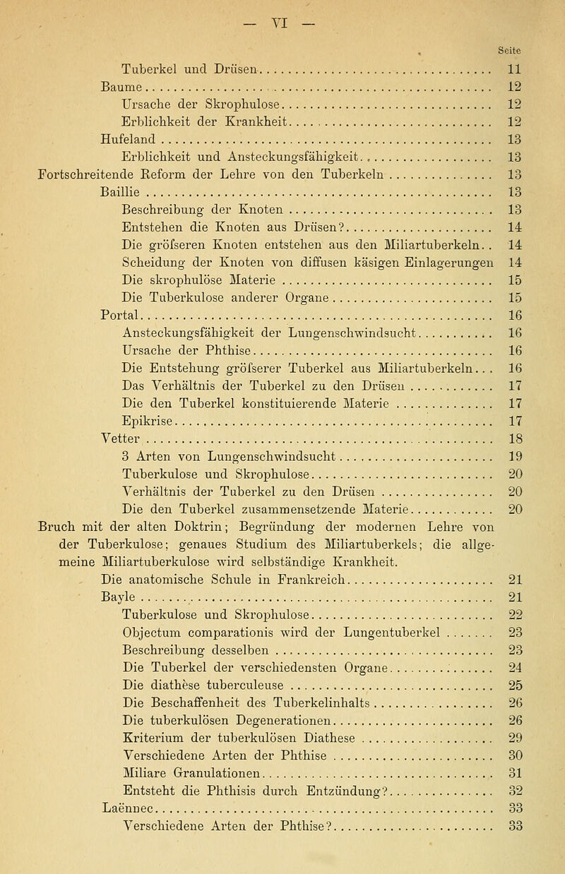 Seite Tuberkel und Drüsen 11 Baume 12 Ursaclie der Skrophulose 12 Erblichkeit der Ki^ankheit 12 Hufeland 13 Erblichkeit und Ansteckungsfähigkeit. , 13 Fortschreitende Reform der Lehre von den Tuberkeln 13 Baillie 13 Beschreibung der Knoten 13 Entstehen die Knoten aus Drüsen? 14 Die gröfseren Knoten entstehen aus den Miliartuberkeln. . 14 Scheidung der Knoten von diffusen käsigen Einlagerungen 14 Die skrophulose Materie 15 Die Tuberkulose anderer Organe 15 Portal 16 Ansteckungsfähigkeit der Lungenschwindsucht 16 Ursache der Phthise 16 Die Entstehung gröfserer Tuberkel aus Miliartuberkeln... 16 Das Verhältnis der Tuberkel zu den Drüsen 17 Die den Tuberkel konstituierende Materie 17 Epikrise 17 Vetter, 18 3 Arten von Lungenschwindsucht 19 Tuberkulose und Skrophulose 20 Verhältnis der Tuberkel zu den Drüsen 20 Die den Tuberkel zusammensetzende Materie 20 Bruch mit der alten Doktrin; Begründung der modernen Lehre von der Tuberkulose; genaues Studium des Miliartuberkels; die allge- meine Miliartuberkulose wird selbständige Krankheit. Die anatomische Schule in Frankreich 21 Bayle 21 Tuberkulose und Skrophulose 22 Objectum comparationis wird der Lungentuberkel 23 Beschreibung desselben 23 Die Tuberkel der verschiedensten Organe 24 Die diathese tuberculeuse 25 Die Beschaffenheit des Tuberkelinhalts 26 Die tuberkulösen Degenerationen 26 Kriterium der tuberkulösen Diathese 29 Verschiedene Arten der Phthise 30 Miliare Granulationen 31 Entsteht die Phthisis durch Entzündung? 32 Laennec 33 Verschiedene Arten der Phthise ? 33