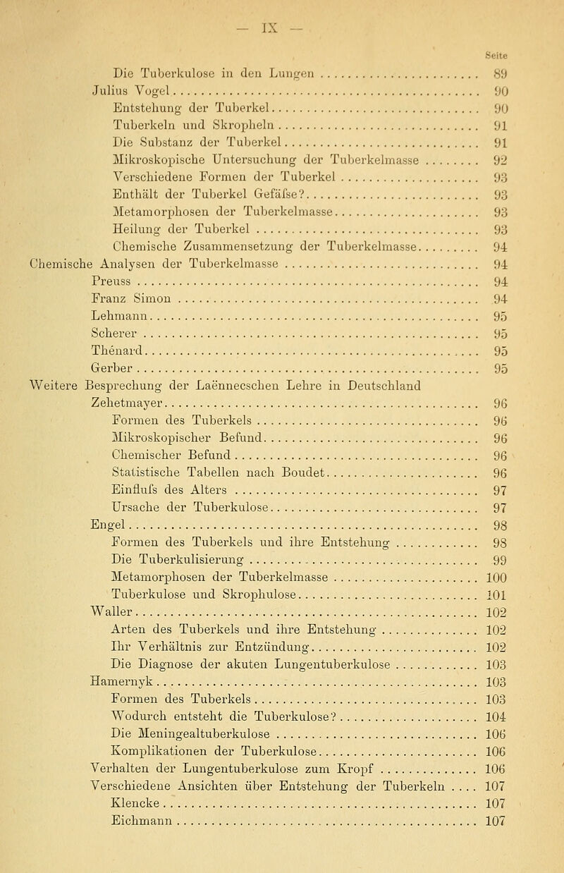 Seite Die Tuberkulose in den Luuf(cii 89 Julius Vügel 00 Entstellung der Tuberkel 90 Tuberkeln und Skropheln 91 Die Substanz der Tuberkel 91 Mikroskopische Untersuchung der Tuberkelmasse 92 Verschiedene Formen der Tuberkel 93 Enthält der Tuberkel Gefäfse? 93 Metamori^hosen der Tuberkelmasse 93 Heilung der Tuberkel 93 Chemische Zusammensetzung der Tuberkelmasse 94 Chemische Analysen der Tuberkelmasse 94 Preuss 94 Franz Simon 94 Lehmann 95 Scherer 95 Thenard 95 Gerber 95 Weitere Besprechung der Laennecschen Lehre in Deutschland Zehetmayer 96 Formen des Tuberkels 96 Mikroskopischer Befund 96 Chemischer Befund 96 Statistische Tabellen nach Boudet 96 Einflufs des Alters 97 Ursache der Tuberkulose 97 Engel 98 Formen des Tuberkels und ihre Entstehung 98 Die Tuberkulisierung 99 Metamorphosen der Tuberkelmasse 100 Tuberkulose und Skrophulose 101 Waller 102 Arten des Tuberkels und ihre Entstehung 102 Ihr Verhältnis zur Entzündung 102 Die Diagnose der akuten Lungentuberkulose 103 Hamernyk 103 Formen des Tuberkels 103 Wodurch entsteht die Tuberkulose? 104 Die Meningealtuberkulose 106 Komplikationen der Tuberkulose 106 Verhalten der Lungentuberkulose zum Kropf 106 Verschiedene Ansichten über Entstehung der Tuberkeln .... 107 Klencke 107 Eichmann 107