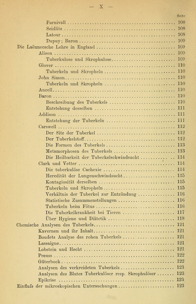 Seite Furnivall 108 Seidlitz 108 Latour 108 Dupuy ; Baron , 109 Die Laennecsche Lehre in England 109 Alison 109 Tuberkulose und Skrophulose 109 Glover 110 Tuberkeln und Skropheln 110 John Simon 110 Tuberkeln und Skropheln 110 Ancell 110 Baron 110 Beschreibung des Tuberkels 110 Entstehung desselben . . 111 Addison 111 Entstehung der Tuberkeln 111 Carswell 112 Der Sitz der Tuberkel 112 Der Tuberkelstoff 112 Die Formen des Tuberkels 113 Metamorphosen des Tuberkels 113 Die Heilbarkeit der Tuberkelschwindsucht 114 Clark und Vetter '..... 114 Die tuberkulöse Cachexie 114 Heredität der Lungenschwindsucht 115 Kontagiosität derselben 115 Tuberkeln und Skropheln 115 Verhältnis der Tuberkel zur Entzündung 116 Statistische Zusammenstellungen 116 Tubei'keln beim Fötus 116 Die Tuberkelkrankheit bei Tieren 117 Über Hygiene und Diätetik 118 Chemische Analysen des Tuberkels 121 Kavernen und ihr Inhalt 121 Boudets Analyse des rohen Tuberkels 121 Lassaigne 121 Lobstein und Hecht 121 Preuss 122 Güterbock 122 Analysen des verkreideten Tuberkels 128 Analysen des Blutes Tuberkulöser resp. Skrophulöser 123 Epikrise 123 Einflufs der mikroskopischen Untersuchungen 123