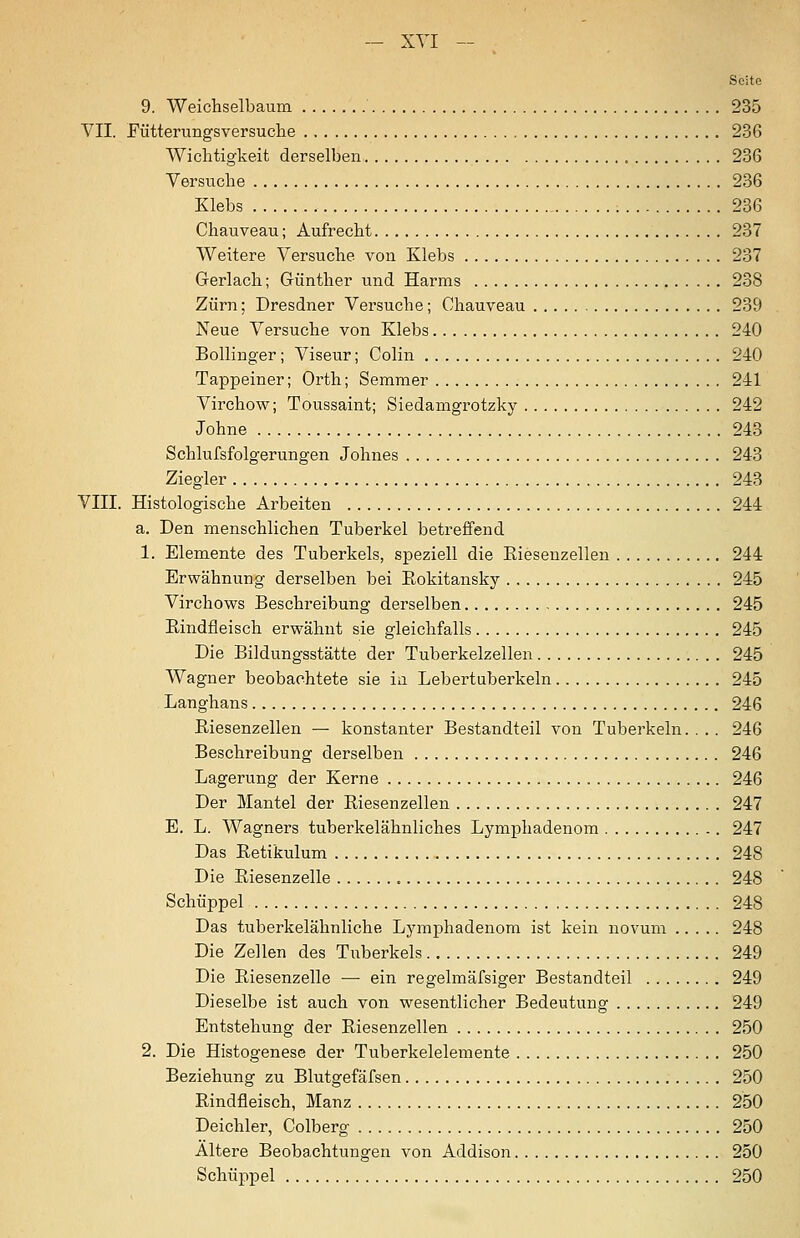 Seite 9. Weichselbaum 235 VII. Fütterungsversuche 236 Wichtigkeit derselben 236 Versuche 286 Klebs 236 Chauveau; Aufrecht 237 Weitere Versuche von Klebs 237 Gerlach; Günther und Harms 238 Zürn; Dresdner Versuche; Chauveau 239 Neue Versuche von Klebs 240 BoUinger; Viseur; Colin 240 Tappeiner; Orth; Semmer 241 Virchow; Toussaint; Siedamgrotzky 242 Johne 243 Schlufsfolgerungen Johnes 243 Ziegler 243 VIII. Histologische Arbeiten 244 a. Den menschlichen Tuberkel betreffend 1. Elemente des Tuberkels, speziell die Eiesenzellen 244 Erwähnung derselben bei Eokitansky 245 Virchows Beschreibung derselben 245 Eindfleisch erwähnt sie gleichfalls 245 Die Bildungsstätte der Tuberkelzellen 245 Wagner beobachtete sie ia Lebertuberkeln 245 Langhans 246 Eiesenzellen — konstanter Bestandteil von Tuberkeln.... 246 Beschreibung derselben 246 Lagerung der Kerne 246 Der Mantel der Eiesenzellen 247 E. L. Wagners tuberkelähnliches Lymphadenom 247 Das Eetikulum 248 Die Eiesenzelle 248 Schüppel 248 Das tuberkelähnliche Lymphadenom ist kein novum 248 Die Zellen des Tuberkels 249 Die Eiesenzelle — ein regelmäfsiger Bestandteil 249 Dieselbe ist auch von wesentlicher Bedeutung 249 Entstehung der Eiesenzellen 250 2. Die Histogenese der Tuberkelelemente 250 Beziehung zu Blutgefäfsen 250 Eindfleisch, Manz 250 Deichler, Colberg 250 Altere Beobachtungen von Addison 250 Schüppel 250