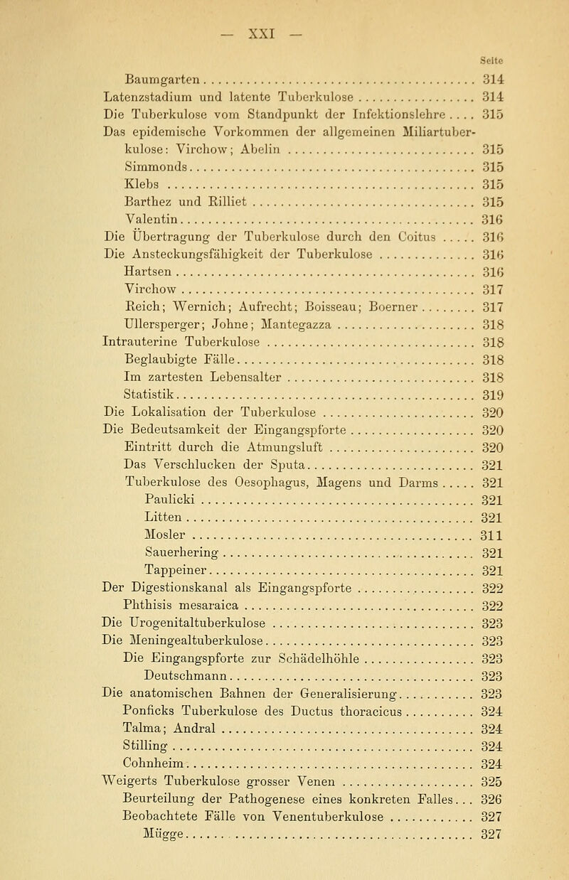 Seite Baumgarten 314 Latenzstadium und latente Tuberkulose 314 Die Tuberkulose vom Standpunkt der Infektionslehre .... 315 Das epidemische Vorkommen der allgemeinen Miliartuber- kulose : Virchow; Abelin 815 Simmonds 315 Klebs 315 Barthez und Rilliet 315 Valentin 316 Die Übertragung der Tuberkulose durch den Coitus 31G Die Ansteckungsfähigkeit der Tuberkulose 316 Hartsen 31G Virchow 317 Reich; Wernich; Aufrecht; Boisseau; Boerner 317 Ullersperger; Johne; Mantegazza 318 Intrauterine Tuberkulose 318 Beglaubigte Fälle 318 Im zartesten Lebensalter 318 Statistik 319 Die Lokalisation der Tuberkulose 320 Die Bedeutsamkeit der Eingangspforte 320 Eintritt durch die Atmungsluft 320 Das Verschlucken der Sputa 321 Tuberkulose des Oesophagus, Magens und Darms 321 Paulicki 321 Litten 321 Mosler 311 Sauerhering 321 Tappeiner 321 Der Digestionskanal als Eingangspforte 322 Phthisis mesaraica 322 Die Urogenitaltuberkulose 323 Die Meningealtuberkulose 323 Die Eingangspforte zur Schädelhöhle 323 Deutschmann 323 Die anatomischen Bahnen der Generalisierung 323 Ponficks Tuberkulose des Ductus thoracicus 324 Talma; Andral 324 Stilling 324 Cohnheim 324 Weigerts Tuberkulose grosser Venen 325 Beurteilung der Pathogenese eines konkreten Falles. .. 326 Beobachtete Fälle von Venentuberkulose 327 Mügge 327