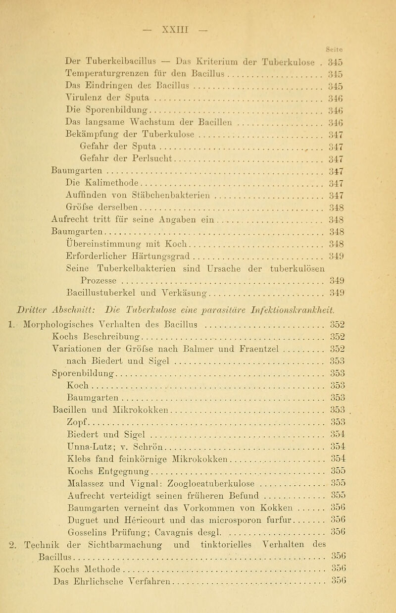 — xxiir — Seite Der Tuberkelbacillus — Das Kriterium der Tuberkulose . 345 Temperaturgrenzen für den Bacillus 345 Das Eindringen des Bacillus 345 Virulenz der Sputa 346 Die Sporenbildung 346 Das langsame Wachstum der Bacillen 346 Bekämpfung der Tuberkulose 347 Gefahr der Sputa ^ . . . 347 Gefahr der Perlsucht 347 Baumgarten 34.7 Die Kalimethode 347 Auffinden von Stäbchenbakterien 347 Grofse derselben 348 Aufrecht tritt für seine Angaben ein 348 Baumgarten 348 Übereinstimmung mit Koch 348 Erforderlicher Härtungsgrad 349 Seine Tuberkelbakterien sind Ursache der tuberkulösen Prozesse 349 Bacillustuherkel und Verkäsung 349 Dritter Abschnitt: Die Tuberkulose eine parasitäre InfeJctionslranlcheit. 1. Morphologisches Verhalten des Bacillus 352 Kochs Beschreibung 352 Variationen der Gröfse nach Balmer und Fraentzel 352 nach Biedert und Sigel 353 Sporenbildung 353 Koch 353 Baumgarten 353 Bacillen und Mikrokokken 353 Zopf 353 Biedert und Sigel , 354 Unna-Lutz; v. Schrön 354 Klebs fand feinkörnige Mikrokokken 354 Kochs Entgegnung 355 Malassez und Vignal: Zoogloeatuberkulose 355 Aufrecht verteidigt seinen früheren Befund 355 Baumgarten verneint das Vorkommen von Kokken 356 Duguet und Hericourt und das microsporon furfur 356 Gosselins Prüfung; Cavaguis desgl 356 2. Technik der Sichtbarmachung und tinktorielles Verhalten des Bacillus 356 Kochs Methode 356 Das Ehrlichsche Verfahren 356