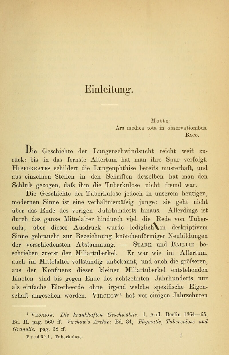 Einleitung. Motto: Ars medica tota in observationibus. Baco. -Uie Geschichte der Lungenschwindsucht reicht weit zu- rück: bis in das fernste Altertum hat man ihre Spur verfolgt. HiPPOKRATES schildert die Lungenphthise bereits musterhaft, und aus einzelnen Stellen in den Schriften desselben hat man den Schlufs gezogen, dafs ihm die Tuberkulose nicht fremd war. Die Geschichte der Tuberkulose jedoch in unserem heutigen, modernen Sinne ist eine verhältnismäfsig junge: sie geht nicht über das Ende des vorigen Jahrhunderts hinaus. Allerdings ist durch das ganze Mittelalter hindurch viel die Rede von Tuber- cula, aber dieser Ausdruck wurde lediglich\in deskriptivem Sinne gebraucht zur Bezeichnung knötchenförmiger Neubildungen der verschiedensten Abstammung. — Stark und Baillie be- schrieben zuerst den Miliartuberkel. Er war wie im Altertum, auch im Mittelalter vollständig unbekannt, und auch die gröfseren, aus der Konfluenz dieser kleinen Miliartuberkel entstehenden Knoten sind bis gegen Ende des achtzehnten Jahrhunderts nur als einfache Eiterheerde ohne irgend welche spezifische Eigen- schaft angesehen worden. Virchow^ hat vor einigen Jahrzehnten ^ ViRCHow. Die krankhaften Geschicülste. 1. Aufl. Berlin 1864—65, Bd. II. pag. 560 £f. Virchow^s Archiv: Bd. 34, Phymatie, Tuberculose und Granulie. pag. 38 ff.