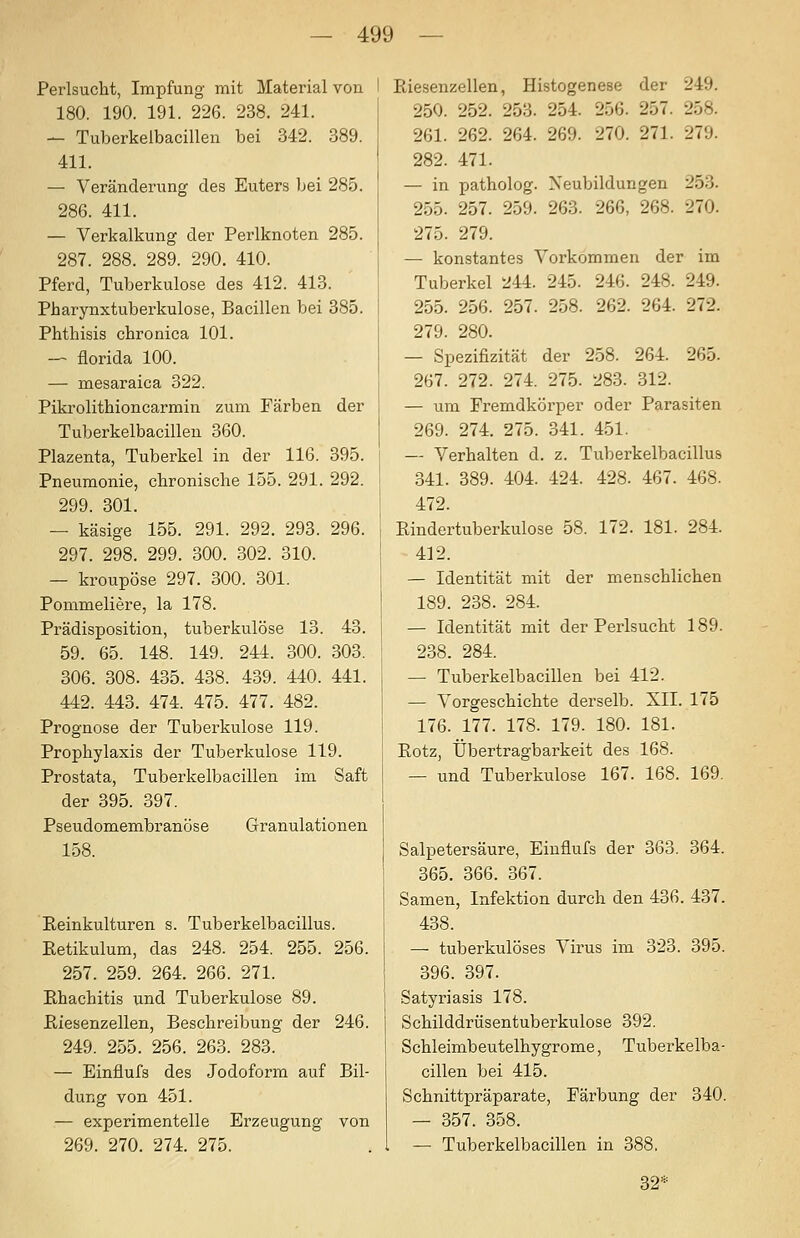 Perlsucht, Impfung mit Material von I 180. 190. 191. 226. 238. 241. — Tuberkelbacillen bei 342. 389. 411. — Veränderung des Euters bei 285. 286. 411. — Verkalkung der Perlknoten 285. 287. 288. 289. 290. 410. Pferd, Tuberkulose des 412. 413. Pharynxtuberkulose, Bacillen bei 385. Phthisis chronica 101. — florida 100. — mesaraica 322. Piki'olithioncarmin zum Färben der Tuberkelbacillen 360. Plazenta, Tuberkel in der 116. 395. Pneumonie, chronische 155. 291. 292. 299. 301. — käsige 155. 291. 292. 293. 296. 297. 298. 299. 300. 302. 310. — kroupöse 297. 300. 301. Pommeliere, la 178. Prädisposition, tuberkulöse 13. 43. 59. 65. 148. 149. 244. 300. 303. 306. 308. 435. 438. 439. 440. 441. 442. 443. 474. 475. 477. 482. Prognose der Tuberkulose 119. Prophylaxis der Tuberkulose 119. Prostata, Tuberkelbacillen im Saft der 395. 397. Pseudomembranöse Granulationen 158. Keinkulturen s. Tuberkelbacillus. Eetikulum, das 248. 254. 255. 256. 257. 259. 264. 266. 271. Ehachitis und Tuberkulose 89. ßiesenzellen, Beschreibung der 246. 249. 255. 256. 263. 283. — Einflufs des Jodoform auf Bil- dung von 451. — experimentelle Erzeugung von 269. 270. 274. 275. Riesenzellen, Histogenese der 249. 250. 252. 253. 254. 256. 257. 258. 261. 262. 264. 269. 270. 271. 279. 282. 471. — in patholog. Neubildungen 253. 255. 257. 259. 263. 266, 268. 270. 275. 279. — konstantes Vorkommen der im Tuberkel 2U. 245. 246. 248. 249. 255. 256. 257. 258. 262. 264. 272. 279. 280. — Spezifizität der 258. 264. 265. 267. 272. 274. 275. 283. 312. — um Fremdkörper oder Parasiten 269. 274. 275. 341. 451. — Verhalten d. z. Tuberkelbacillus 341. 389. 404. 424. 428. 467. 468. 472. Eindertuberkulose 58. 172. 181. 284. 412. — Identität mit der menschlichen 189. 238. 284. — Identität mit der Perlsucht 189. 238. 284. — Tuberkelbacillen bei 412. — Vorgeschichte derselb. XII. 175 176. 177. 178. 179. 180. 181. Eotz, Übertragbarkeit des 168. — und Tuberkulose 167. 168. 169. Salpetersäure, Einflufs der 363. 364. 365. 366. 367. Samen, Infektion durch den 436. 437. 438. — tuberkulöses Virus im 323. 395. 396. 397. Satyriasis 178. Schilddrüsentuberkulose 392. Schleimbeutelhygrome, Tuberkelba- cillen bei 415. Schnittpräparate, Färbung der 340. — 357. 358. — Tuberkelbacillen in 388. 32=^^