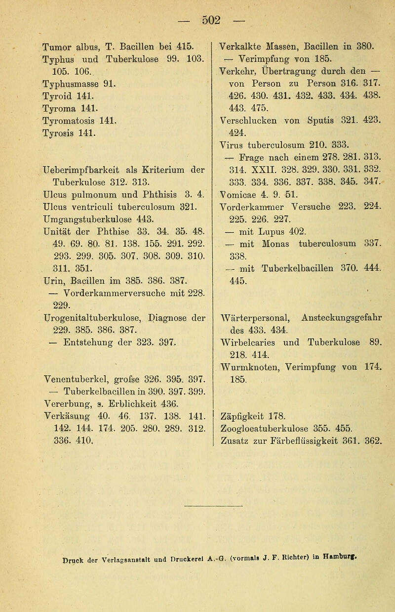 Tumor albus, T. Bacillen bei 415. Typhus und Tuberkulose 99. 103. 105. 106. Typhusmasse 91. Tyroid 141. Tyroraa 141. Tyromatosis 141. Tyrosis 141. Ueberimpfbarkeit als Kriterium der Tuberkulose 312. 313. Ulcus pulmonum und Phthisis 3. 4. Ulcus ventriculi tuberculosum 321. Umgangstuberkulose 443. Unität der Phthise 33. 34. 35. 48. 49. 69. 80. 81. 138. 155. 291. 292. 293. 299. 305. 307. 308. 309. 310. 311. 351. Urin, Bacillen im 385. 386. 387. — Vorderkammerversuche mit 228. 229. Urogenitaltuberkulose, Diagnose der 229. 385. 386. 387. — Entstehung der 323. 397. Venentuberkel, grofse 326. 395. 397. — Tuberkelbacillen in 390. 397. 399. Vererbung, s. Erblichkeit 436. Verkäsung 40. 46. 137. 138. 141. 142. 144. 174. 205. 280. 289. 312. 336. 410. Verkalkte Massen, Bacillen in 380. — Verimpfung von 185. Verkehr, Übertragung durch den — von Person zu Person 316. 317. 426. 430. 431. 432. 433. 434. 438. 443. 475. Verschlucken von Sputis 321. 423. 424. Virus tuberculosum 210. 333. — Frage nach einem 278. 281. 313. 314. XXII. 328. 329. 330. 331. 332. 333. 334. 336. 337. 338. 345. 347. Vomicae 4. 9. 51. Vorderkammer Versuche 223. 224. 225. 226. 227. — mit Lupus 402. — mit Monas tuberculosum 337. 338. — mit Tuberkelbacillen 370. 444. 445. Wärterpersonal, Ansteckungsgefahr des 433. 434. Wirbelcaries und Tuberkulose 89. 218. 414. Wurmknoten, Verimpfung von 174. 185. Zäpfigkeit 178. Zoogloeatuberkulose 355. 455. Zusatz zur Färbeflüssigkeit 361. 362. Druck der Verlagsanstalt und Druckerei A.-G. (vormals J, F. Richter) in Hamburf.