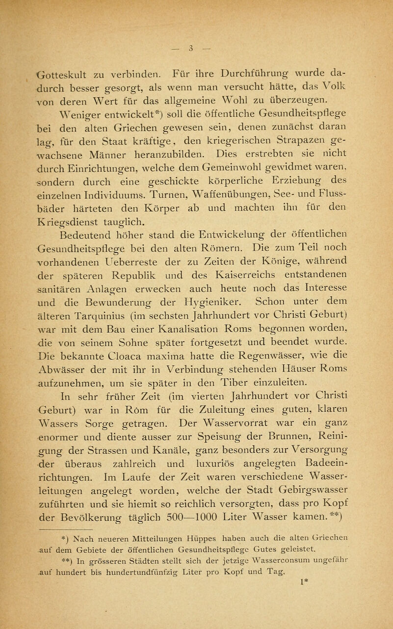 Gotteskult zu verbinden. Für ihre Durchführung wurde da- durch besser gesorgt, als wenn man versucht hätte, das Volk von deren Wert für das allgemeine Wohl zu überzeugen. Weniger entwickelt*) soll die öffentliche Gesundheitspt^ege bei den alten Griechen gewesen sein, denen zunächst daran lag, für den Staat kräftige, den kriegerischen Strapazen ge- wachsene Männer heranzubilden. Dies erstrebten sie nicht durch Einrichtungen, welche dem Gemeinwohl gewidmet waren, sondern durch eine geschickte körperliche Erziehung des einzelnen Individuums. Turnen, Waffenübungen, See- und Fluss- bäder härteten den Körper ab und machten ihn für den Kriegsdienst tauglich. Bedeutend höher stand die Entwickelung der öffentlichen Gesundheitspflege bei den alten Römern. Die zum Teil noch ■vorhandenen Ueberreste der zu Zeiten der Könige, während der späteren Republik und des Kaiserreichs entstandenen sanitären Anlagen erwecken auch heute noch das Interesse und die Bewunderung der Hygieniker. Schon unter dem älteren Tarquinius (im sechsten Jahrhundert vor Christi Geburt) war mit dem Bau einer Kanalisation Roms begonnen worden, die von seinem Sohne später fortgesetzt und beendet wurde. JDie bekannte Cloaca maxima hatte die Regenwässer, wie die Abwässer der mit ihr in Verbindung stehenden Häuser Roms aufzunehmen, um sie später in den Tiber einzuleiten. In sehr früher Zeit (im vierten Jahrhundert vor Christi Geburt) war in Rom für die Zuleitung eines guten, klaren Wassers Sorge getragen. Der Wasservorrat war ein ganz enormer und diente ausser zur Speisung der Brunnen, Reini- gung der Strassen und Kanäle, ganz besonders zur Versorgung der überaus zahlreich und luxuriös angelegten Badeein- richtungen. Im Laufe der Zeit waren verschiedene Wasser- leitungen angelegt worden, welche der Stadt Gebirgswasser zuführten und sie hiemit so reichlich versorgten, dass pro Kopf der Bevölkerung täglich 500—1000 Liter Wasser kamen.**) *) Nach neueren Mitteilungen Hüppes haben auch die alten Griechen .auf dem Gebiete der öffentUchen Gesundheitspflege Gutes geleistet. **) In grösseren Städten stellt sich der jetzige Wasserconsum ungefähr .auf hundert bis hundertundfünfzig Liter pro Kopf und Tag. 1*