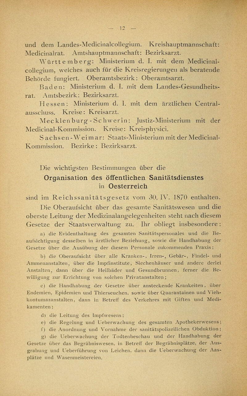 — V. und dem Landes-Medicinalcollegium. Kreishauptmannschaft: Medicinah-at. Amtshaiiptmannschaft: Bezirksarzt. Württemberg: Ministerium d. I. mit dem Medicinal- collegium, welches auch für die Kreisregierungen als beratende Behörde fungiert. Oberamtsbezirk: Oberamtsarzt. Baden: Ministerium d. I. mit dem Landes-Gesundheits- rat. Amtsbezirk: Bezirksarzt. Hessen: Ministerium d. I. mit dem ärztHchen Central- ausschuss. Kreise: Kreisarzt. Mecklenburg - Schwerin: Justiz-Ministerium mit der Medicinal-Kommission. Kreise: Kreisphj'^sici. S achsen -Weimar: Staats-Ministerium mit der Medicinal- Kommission. Bezirke : Bezirksarzt. Die wichtigsten Bestimmungen über die Organisation des öffentlichen Sanitätsdienstes in Oesterreich sind im Reichssanitätsgesetz vom 30, IV. 1870 enthalten. Die Oberaufsicht über das gesamte Sanitätswesen und die oberste Leitung der Medizinalangelegenheiten steht nach diesem Gesetze der Staatsverwaltung zu. Ihr obliegt insbesondere: a) die Evidenthaltung des gesamten Sanitätspersonales und die Be- aufsichtigung desselben in ärztlicher Beziehung, sowie die Handhabung der Gesetze über die Ausübung der diesem Personale zukommenden Praxis : b) die Oberaufsicht über alle Kranken-, Irren-, Gebär-, Findel- und Ammenanstalten, über die Impfinstitute, Siechenhäuser und andere derlei Anstalten, dann über die Heilbäder und Gesundbrunnen, ferner die Be- willigung zur Errichtung von solchen Privatanstalten ; c) die Handhabung der Gesetze über ansteckende Kränkelten, über Endemien, Epidemien und Thierseuchen, sowie über Quarantainen und Vieh- kontumazanstalten, dann in Betreff des Verkehres mit Giften und Medi- kamenten : d) die Leitung des Impfvvesens; e) die Regelung und Ueberwachung des gesamten Apothekervvesens; f) die x\nordnung und Vornahme der sanitätspolizeilichen Obduktion; g) die Ueberwachung der Todtenbeschau und der Handhabung der Gesetze über das Begräbniswesen, in Betreff der Begräbnisplätze, der Aus- grabung und Ueberführung von Leichen, dann die Ueberwachung der Aas- plätze und Wasenmeistereien.