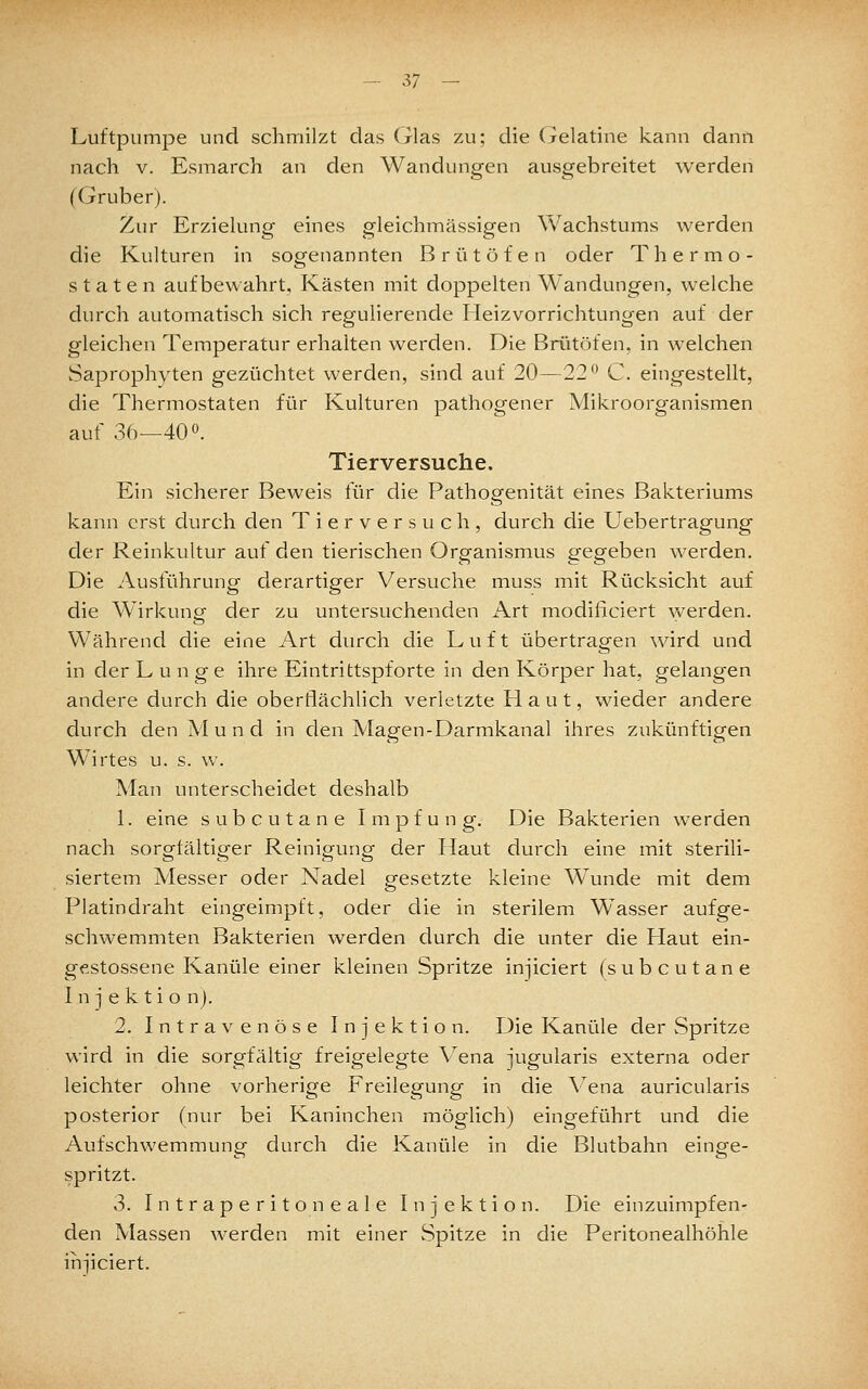 - ij - Luftpumpe und schmilzt das (rlas zu; die Gelatine kann dann nach V. Esmarch an den Wandungen ausgebreitet werden (Gruberj. Zur Erzielung eines gleichmässigen Wachstums werden die Kulturen in sogenannten Brütöfen oder Thermo- staten aufbewahrt, Kästen mit doppelten Wandungen, welche durch automatisch sich regulierende Heiz Vorrichtungen auf der gleichen Temperatur erhalten werden. Die Brütöfen, in welchen Saprophyten gezüchtet werden, sind auf 20—22'^ C. eingestellt, die Thermostaten für Kulturen pathogener Mikroorganismen auf 3f)—400. Tierversuche. Ein sicherer Beweis für die Pathogenität eines Bakteriums kann erst durch den Tierversuch, durch die Uebertragung der Reinkultur auf den tierischen Organismus gegeben werden. Die Ausführung derartiger Versuche muss mit Rücksicht auf die Wirkung der zu untersuchenden x\rt modiliciert \yerden. Während die eine Art durch die Luft übertragen wird und in der Lunge ihre Eintrittspforte in den Körper hat, gelangen andere durch die oberflächlich verletzte Haut, wieder andere durch den M u n d in den Magen-Darmkanal ihres zukünftigen Wirtes u. s. w. Man unterscheidet deshalb 1. eine subcutane Impfung. Die Bakterien werden nach sorg-fältip-er Reinip-unp- der Haut durch eine mit sterili- siertem Messer oder Nadel p^esetzte kleine Wunde mit dem Platindraht eingeimpft, oder die in sterilem Wasser aufge- schwemmten Bakterien werden durch die unter die Haut ein- gestossene Kanüle einer kleinen Spritze injiciert (subcutane I n j e k t i o n). 2. Intravenöse Injektion. Die Kanüle der Spritze wird in die sorgfältig freigelegte Vena jugularis externa oder leichter ohne vorherige Freilegung in die V^ena auricularis posterior (nur bei Kaninchen möglich) eingeführt und die Aufschwemmung durch die Kanüle in die Blutbahn einge- spritzt. 3. Intraperitoneale Injektion. Die einzuimpfen- den Massen werden mit einer Spitze in die Peritonealhöhle injiciert.