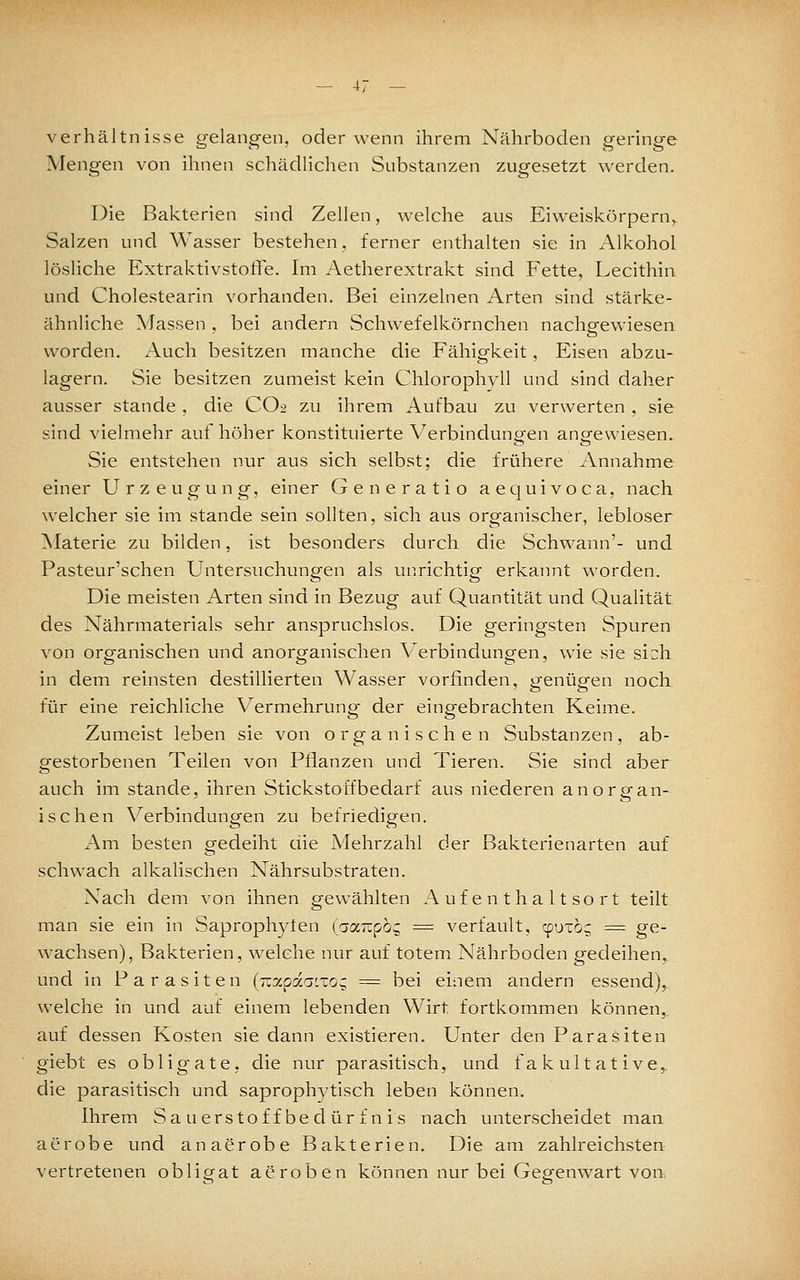 Verhältnisse gelangen, oder wenn ihrem Nährboden geringe Mengen von ihnen schädlichen Substanzen zugesetzt werden. Die Bakterien sind Zellen, welche aus Eiweiskörpern,. Salzen und Wasser bestehen, ferner enthalten sie in Alkohol lösliche Extraktivstoffe. Im Aetherextrakt sind Fette, Lecithin und Cholestearin vorhanden. Bei einzelnen Arten sind stärke- ähnliche Massen , bei andern Schwefelkörnchen nachgewiesen worden. Auch besitzen manche die Fähigkeit, Eisen abzu- lagern. Sie besitzen zumeist kein Chlorophyll und sind daher ausser stände , die CO2 zu ihrem Aufbau zu verwerten , sie sind vielmehr auf höher konstituierte Verbindungen angewiesen. Sie entstehen nur aus sich selbst; die frühere Annahme einer Urzeugung, einer Generatio aequivoca, nach welcher sie im stände sein sollten, sich aus organischer, lebloser ^laterie zu bilden, ist besonders durch die Schwann'- und Pasteur'schen Untersuchungen als uPirichtig erkaimt worden. Die meisten Arten sind in Bezug auf Quantität und Qualität des Nährmaterials sehr anspruchslos. Die geringsten Spuren von orofanischen und anorsfanischen Verbindungen, wie sie sich in dem reinsten destillierten Wasser vorfinden, genügen noch, für eine reichliche V^ermehrung- der eingebrachten Keime. Zumeist leben sie von organischen Substanzen, ab- gestorbenen Teilen von Pflanzen und Tieren. Sie sind aber auch im stände, ihren Stickstoff bedarf aus niederen anorgan- ischen Verbindungen zu befriedigen. Am besten gedeiht die Mehrzahl der Bakterienarten auf schwach alkalischen Nährsubstraten. Nach dem von ihnen gewählten Aufenthaltsort teilt man sie ein in Saprophyten (oocizpo:; = verfault, cputog == ge- wachsen), Bakterien, w'elche nur auf totem Nährboden gedeihen, und in Parasiten (Tzxpdii'.zoq. = bei einem andern essend), welche in und auf einem lebenden Wirt fortkommen können,, auf dessen Kosten sie dann existieren. Unter den Parasiten giebt es obligate, die nur parasitisch, und fakultative,. die parasitisch und saprophytisch leben können. Ihrem Sauerstoffbedürfnis nach unterscheidet man aerobe und an aerobe Bakterien. Die am zahlreichsten vertretenen obligat aeroben können nur bei Gegenwart von