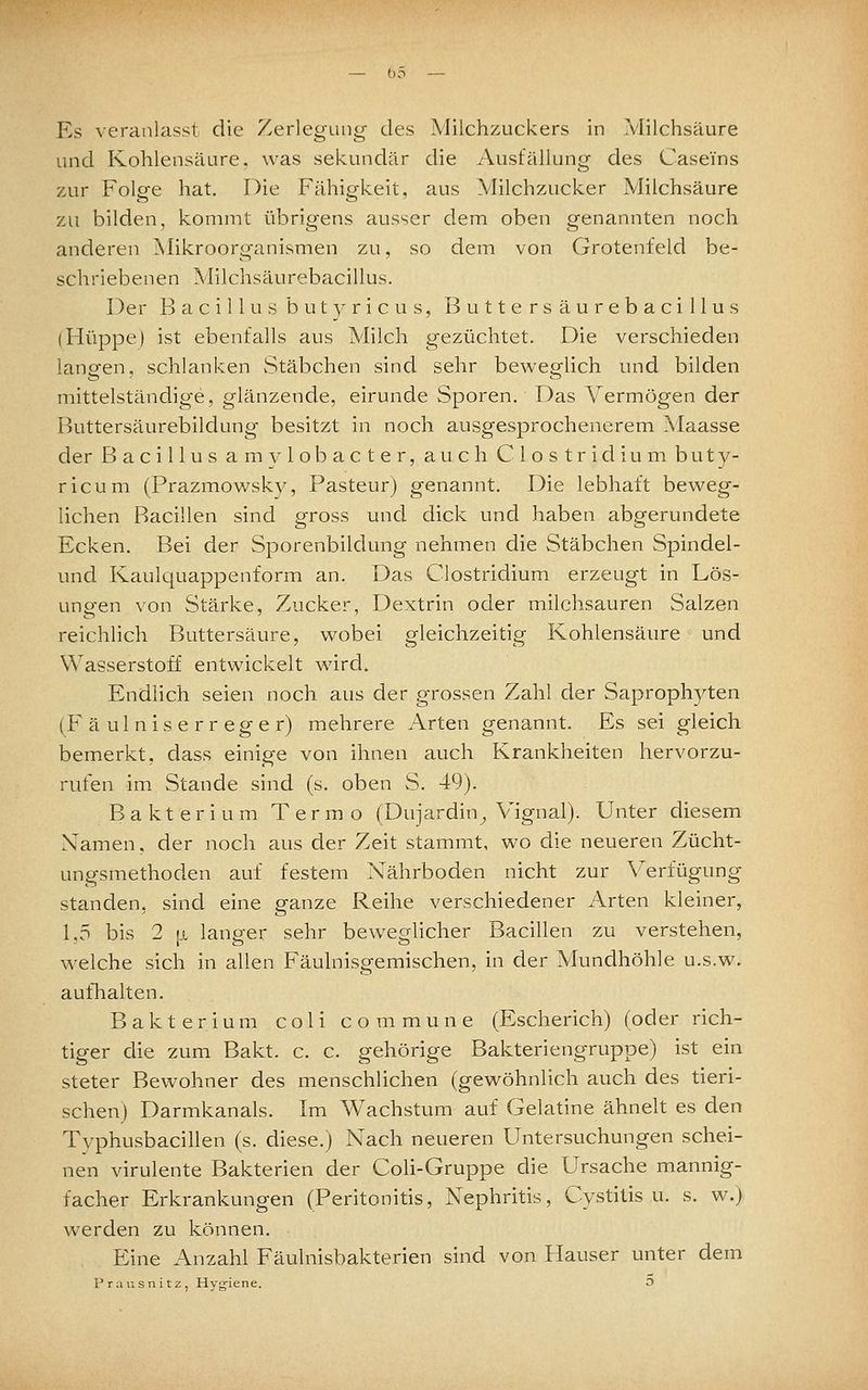 Es veranlasst die Zerlegung des Milchzuckers in Milchsäure und Kohlensäure, was sekundär die Ausfällung des Caseins zur Folge hat. Die Fähigkeit, aus Milchzucker Milchsäure zu bilden, kommt übrigens ausser dem oben genannten noch anderen Mikroorg^anismen zu, so dem von Grotenfeld be- schriebenen Milchsäiirebacillus. I^er Bacillus butyricus, Buttersäurebacillus (Hüppe) ist ebenfalls aus Milch gezüchtet. Die verschieden langen, schlanken vStäbchen sind sehr beweglich und bilden mittelständige, glänzende, eirunde Sporen. Das Vermögen der Buttersäurebildung besitzt in noch ausgesprochenerem Maasse der Bacillus amylobacter, auch Clostridium buty- ricum (Prazmowsky, Pasteur) genannt. Die lebhaft beweg- lichen Bacillen sind gross und dick und haben abgerundete Ecken. Bei der Sporenbildung nehmen die Stäbchen Spindel- und Kaulquappenform an. Das Clostridium erzeugt in Lös- ungen von Stärke, Zucker, Dextrin oder milchsauren Salzen reichlich Buttersäure, wobei gleichzeitig Kohlensäure und Wasserstoff entwickelt wird. Endlich seien noch aus der grossen Zahl der Saprophyten (Fäulniserreger) mehrere Arten genannt. Es sei gleich bemerkt, dass einige von ihnen auch Krankheiten hervorzu- rufen im Stande sind (s. oben S. 49). Bakterium Termo (Dujardin^ Vignal). Unter diesem Namen, der noch aus der Zeit stammt, wo die neueren Zücht- ungsmethoden auf festem Nährboden nicht zur Verfügung standen, sind eine ganze Reihe verschiedener Arten kleiner, 1,5 bis 2 [j, langer sehr beweglicher Bacillen zu verstehen, welche sich in allen Fäulnisgemischen, in der Mundhöhle u.s.w. aufhalten. Bakterium coli commune (Escherich) (oder rich- tiger die zum Bakt. c. c. gehörige Bakteriengruppe) ist ein steter Bewohner des menschlichen (gewöhnlich auch des tieri- schen) Darmkanals. Im Wachstum auf Gelatine ähnelt es den Typhusbacillen (s. diese.) Nach neueren Untersuchungen schei- nen virulente Bakterien der CoH-Gruppe die Ursache mannig- facher Erkrankungen (Peritonitis, Nephritis, Cystitis u. s. w.) werden zu können. . Eine Anzahl Fäulnisbakterien sind von Hauser unter dem Prausnitz, Hyjjiene. 3