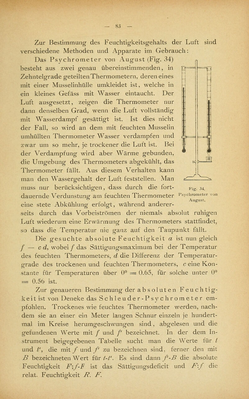 Zur Bestimmung des Feuchtigkeitsgehalts der Luft sind verschiedene Methoden und Apparate im Gebrauch: Das Psychrometer von i\ugust (Fig. 34) besteht aus zwei genau übereinstimmenden, in Zehntelgrade geteilten Thermometern, deren eines mit einer Musselinhülle umkleidet ist, welche in ein kleines Gefäss mit Wasser eintaucht. Der Luft ausgesetzt, zeigen die Thermometer nur dann denselben Grad, wenn die Luft vollständig mit Wasserdampf gesättigt ist. Ist dies nicht der Fall, so wird an dem mit feuchten Musselin umhüllten Thermometer Wasser verdampfen und zwar um so mehr, je trockener die Luft ist. Bei der \^erdampfung wird aber Wärme gebunden, die Umgebung des Thermometers abgekühlt, das Thermometer fällt. Aus diesem Verhalten kann man den Wassergfehalt der Luft feststellen. Man k Fig. 34. Psychrometer von August, muss nur berücksichtigen, dass durch die tort- dauernde Verdunstung am feuchten Thermometer eine stete Abkühlung erfolgt, während anderer- seits durch das Vorbeiströmen der niemals absolut ruhigen Luft wiederum eine Erwärmung des Thermometers stattfindet, so dass die Temperatur nie ganz auf den Taupunkt fällt. Die gesuchte absolute Feuchtigkeit a ist nun gleich / — cd, wobei/das Sättigungsmaximum bei der Temperatur des feuchten Thermometers, d die Differenz der Temperatur- grade des trockenen und feuchten Thermometers, c eine Kon- stante für Temperaturen über 0° = 0.65, für solche unter 0^ = 0.56 ist. Zur genaueren Bestimmung der ab s olut en Feuchtig- keit ist von Deneke das Schleuder-Psychrometer em- pfohlen. Trockenes wie feuchtes Thermometer werden, nach- dem sie an einer ein Meter langen Schnur einzeln je hundert- mal im Kreise herumgeschwungen sind, abgelesen und die gefundenen Werte mit / und /' bezeichnet. In der dem In- strument beigegebenen Tabelle sucht man die Werte für / und i', die mit y und /' zu bezeichnen sind, ferner den mit B bezeichneten Wert für t-t'. Es sind dann f-B die absolute Feuchtigkeit F;/-F ist das Sättigungsdeficit und F:/ die relat. Feuchtisfkeit 7?. /\