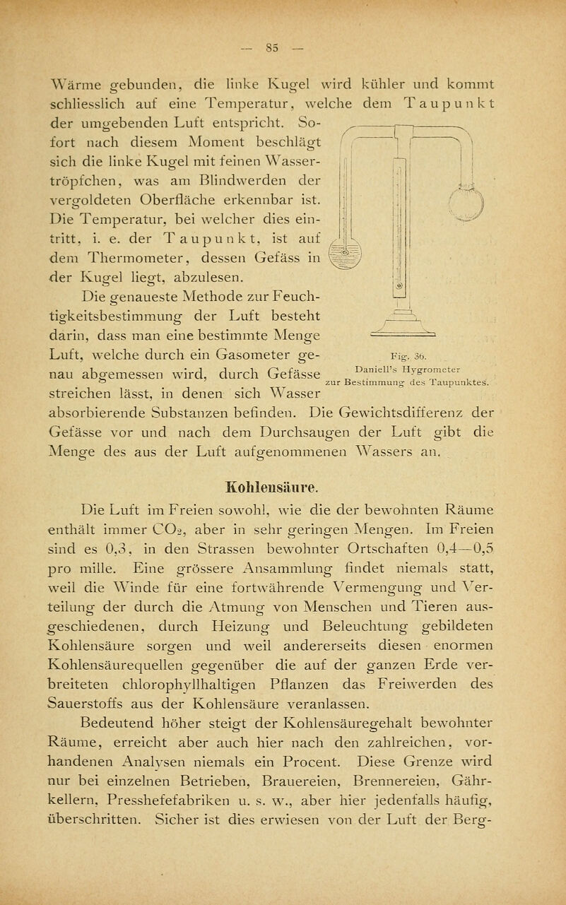 Wärme gebunden. die linke Kugel wird kühler und kommt ,.4US.. Fig-, 36. Daniell's Hygrometer Bestimmung- des Taupunktes. schliesslich auf eine Temperatur, welche dem Taupunkt der unip'ebenden Luft entspricht. So- ^ ,—, ..^ fort nach diesem Moment beschlägt ' , | sich die linke Kugel mit feinen Wasser- tröpfchen, was am Blindwerden der vergoldeten Oberfläche erkennbar ist. Die Temperatur, bei welcher dies ein- tritt, i. e. der Taupunkt, ist auf dem Thermometer, dessen Gefäss in der Kupel lieot, abzulesen. Die genaueste Methode zur Feuch- tigkeitsbestimmung der Luft besteht darin, dass man eine bestimmte Menge Luft, welche durch ein Gasometer ge- nau abgemessen wird, durch Gefässe streichen lässt, in denen sich Wasser absorbierende Substanzen befinden. Die Gewichtsdifferenz der Gefässe vor und nach dem Durchsaugen der Luft gibt die Menp-e des aus der Luft aufgfenommenen Wassers an. Kohlensäure. Die Luft im Freien sow^ohl, wie die der bewohnten Räume enthält immer CO2, aber in sehr geringen Mengen. Im Freien sind es 0,3, in den Strassen bewohnter Ortschaften 0,4—0,5 pro mille. Eine grössere Ansammlung findet niemals statt, weil die Winde für eine fortwährende Vermengung und Ver- teilungf der durch die Atmung- von Menschen und Tieren aus- geschiedenen, durch Heizung und Beleuchtung gebildeten Kohlensäure sorgen und weil andererseits diesen enormen Kohlensäurequellen gegenüber die auf der ganzen Erde ver- breiteten chlorophyllhaltigen Pflanzen das Freiwerden des Sauerstoffs aus der Kohlensäure veranlassen. Bedeutend höher steigt der Kohlensäuregehalt bewohnter Räume, erreicht aber auch hier nach den zahlreichen, vor- handenen x\nalvsen niemals ein Procent. Diese Grenze wird nur bei einzelnen Betrieben, Brauereien, Brennereien, Gähr- kellern, Presshefefabriken u. s. w., aber hier jedenfalls häufig, überschritten. Sicher ist dies erwiesen von der Luft der Berg-