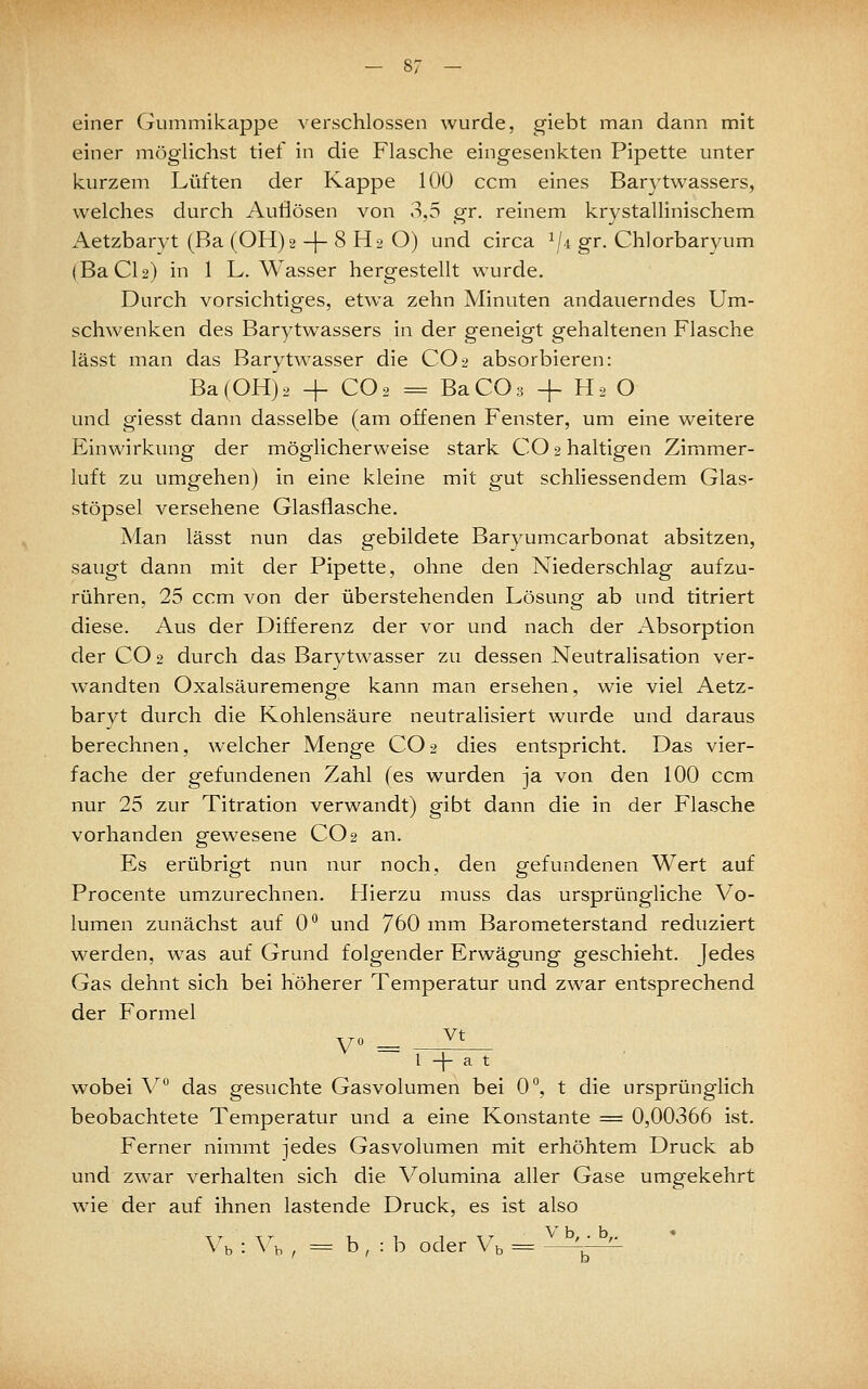 einer Gummikappe verschlossen wurde, giebt man dann mit einer möglichst tief in die Flasche eingesenkten Pipette unter kurzem Lüften der Kappe 100 ccm eines Barytwassers, welches durch Auflösen von 3,5 gr. reinem krystallinischem Aetzbarvt (Ba (OH)2 -|- 8 H2 O) und circa 1/4 gr. Chlorbaryum (BaCU) in 1 L.Wasser hergestellt wurde. Durch vorsichtiges, etwa zehn Minuten andauerndes Um- schwenken des Barytwassers in der geneigt gehaltenen Flasche lässt man das Barytwasser die CO2 absorbieren: Ba(OH)2 + CO2 = BaCOs -f H2 O und giesst dann dasselbe (am offenen Fenster, um eine weitei'e Einwirkung der möglicherweise stark CO 2 haltigen Zimmer- luft zu umgehen) in eine kleine mit gut schliessendem Glas- stöpsel versehene Glasflasche. Man lässt nun das gebildete Baryumcarbonat absitzen, saugt dann mit der Pipette, ohne den Niederschlag aufzu- rühren. 25 ccm von der überstehenden Lösung ab und titriert diese. Aus der Differenz der vor und nach der Absorption der CO 2 durch das Barvtwasser zu dessen Neutralisation ver- wandten Oxalsäuremenge kann man ersehen, wie viel Aetz- baryt durch die Kohlensäure neutralisiert wurde und daraus berechnen, welcher Menge CO2 dies entspricht. Das vier- fache der gefundenen Zahl (es wurden ja von den 100 ccm nur 25 zur Titration verwandt) gibt dann die in der Flasche vorhanden gewesene CO 2 an. Es erübrigt nun nur noch, den gefundenen Wert auf Procente umzurechnen. Hierzu muss das ursprüngliche Vo- lumen zunächst auf 0 und 760 mm Barometerstand reduziert werden, was auf Grund folgender Erwägung geschieht. Jedes Gas dehnt sich bei höherer Temperatur und zwar entsprechend der Formel V° = - ^' l -|- a t wobei V das gesuchte Gasvolumen bei 0°, t die ursprünglich beobachtete Temperatur und a eine Konstante = 0,00366 ist. Ferner nimmt jedes Gasvolumen mit erhöhtem Druck ab und zwar verhalten sich die Volumina aller Gase umgekehrt wie der auf ihnen lastende Druck, es ist also ^h -.yh , = b , : b oder Vb = '-^—^
