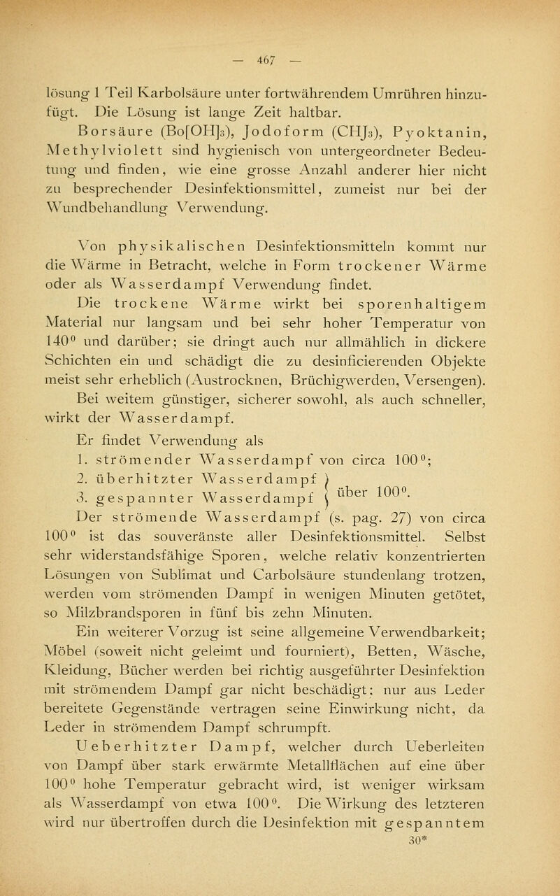 lösung 1 Teil Karbolsäure unter fortwährendem Umrühren hmzu- fügt. Die Lösung ist lange Zeit haltbar. Borsäure (Bo[OH]3), Jodoform (CHJ3), Pyoktanin, Methylviolett sind hygienisch von untergeordneter Bedeu- tung und finden, wie eine grosse Anzahl anderer hier nicht zu besprechender Desinfektionsmittel, zumeist nur bei der Wundbehandlung Verwendung. Von physikalischen Desinfektionsmitteln kommt nur die Wärme in Betracht, welche in Form trockener Wärme oder als Wasserdampf Verwendung findet. Die trockene Wärme wirkt bei sporenhaltigem Material nur langsam und bei sehr hoher Temperatur von 140*^ und darüber; sie dringt auch nur allmähhch in dickere Schichten ein und schädigt die zu desinficierenden Objekte meist sehr erheblich (Austrocknen, Brüchigwerden, Versengen). Bei weitem günstiger, sicherer sowohl, als auch schneller, wirkt der Wasser dampf. Er findet Verwendung als 1. strömender Wasserdampf von circa 100°; 2. überhitzter Wasserdampf ) 3. gespannter Wasserdampf ( ^^^^^ ^^ • Der strömende Wasserdampf (s. pag. 27) von circa 100° ist das souveränste aller Desinfektionsmittel. Selbst sehr widerstandsfähige Sporen, welche relativ konzentrierten Lösungen von Sublimat und Carbolsäure stundenlang trotzen, werden vom strömenden Dampf in wenigen Minuten getötet, so Milzbrandsporen in fünf bis zehn Minuten. Ein weiterer Vorzug ist seine allgemeine Verwendbarkeit; Möbel (soweit nicht geleimt und fourniert), Betten, Wäsche, Kleidung, Bücher werden bei richtig ausgeführter Desinfektion mit strömendem Dampf gar nicht beschädigt; nur aus Leder bereitete Gegenstände vertragen seine Einwirkung nicht, da Leder in strömendem Dampf schrumpft. Ueberhitzter Dampf, welcher durch LTeberleiten von Dampf über stark erwärmte Metallflächen auf eine über 100° hohe Temperatur gebracht wird, ist weniger wirksam als Wasserdampf von etwa 100°. Die Wirkung des letzteren wird nur übertroffen durch die Desinfektion mit gespanntem 30*