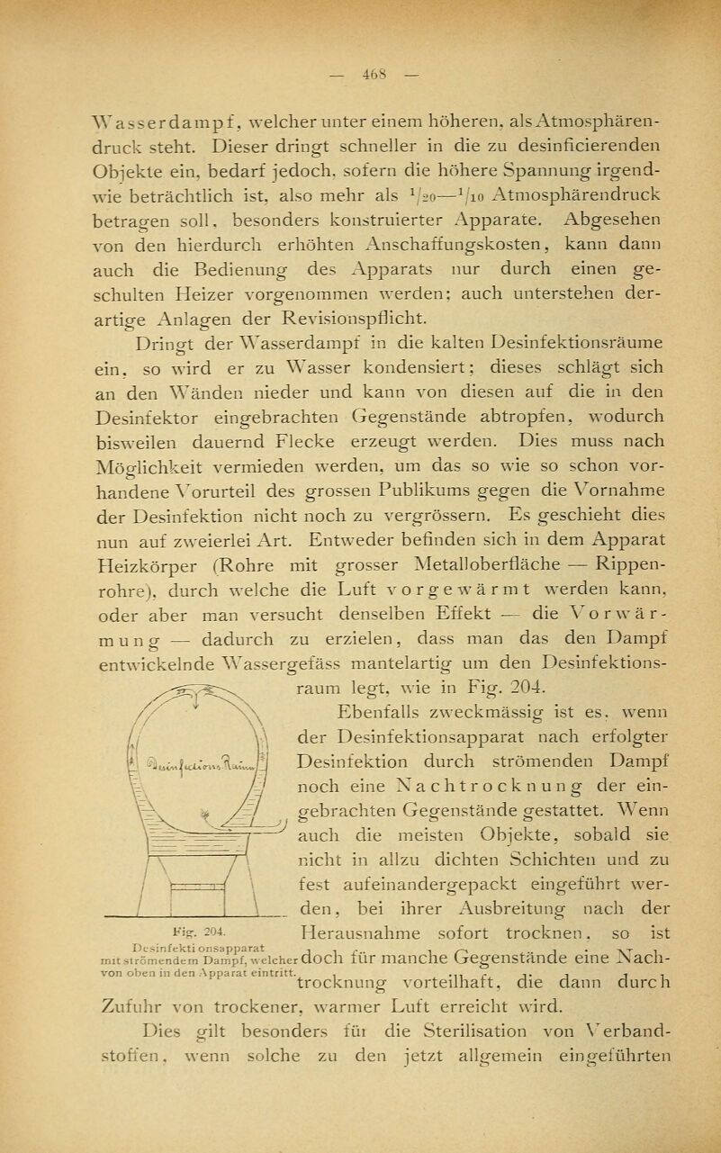 — 46^ — Wasserdampf, welcher unter einem höheren, als Atmosphären- druck steht. Dieser dringt schneller in die zu desinficierenden Obi'ekte ein. bedarf jedoch, sofern die höhere Spannung irgend- w'ie beträchthch ist, also mehr als ^'i-o—\'io Atmosphärendruck betragen soll, besonders konstruierter Apparate. Abgesehen von den hierdurch erhöhten Anschaffungskosten, kann dann auch die Bedienung des Apparats nur durch einen ge- schulten Heizer vorgenommen werden; auch unterstehen der- artige Anlagen der Revisionspflicht. Dringt der Wasserdampf in die kalten Desinfektionsräume ein. so wird er zu Wasser kondensiert; dieses schlägt sich an den Wänden nieder und kann von diesen auf die in den Desinfektor eingebrachten Gegenstände abtropfen, wodurch bisweilen dauernd Flecke erzeugt werden. Dies muss nach Möglichkeit vermieden werden, um das so wie so schon vor- handene A'orurteil des grossen Publikums gegen die \^ornahm.e der Desinfektion nicht noch zu vergrössern. Es geschieht dies nun auf zweierlei Art. Entweder befinden sich in dem Apparat Heizkörper (Rohre mit grosser Metalloberfläche — Rippen- rohrej. durch welche die Luft vorgewärmt werden kann, oder aber man versucht denselben Effekt — die V^o r wär- mung — dadurch zu erzielen, dass man das den Dampf entwickelnde V\assergefäss mantelartig um den Desinfektions- raum legt, wie in Fig. 204. Ebenfalls zweckmässig ist es. wenn der Desinfektionsapparat nach erfolgter Desinfektion durch strömenden Dampf noch eine Nachtrocknung der ein- gebrachten Gegenstände gestattet. Wenn auch die meisten Obi'ekte, sobald sie nicht in allzu dichten Schichten und zu fest aufeinandergepackt eingeführt wer- den, bei ihrer Ausbreitung nach der Herausnahme sofort trocknen. so ist Desinfektionsapparat j i r ■ ^ /~^ j • 'V''' i mit sirömendem Dampf, welcher doch lur mauchc Gegenstände eme JNach- von oben in den Apparat eintritt. , -n r t i i ^ trocknung vorteilhaft, die dann durch Zufuhr von trockener, warmer Luft erreicht wird. Dies gilt besonders füi die Sterilisation von \erband- stoffen, wenn solche zu den jetzt allgemein eingeführten