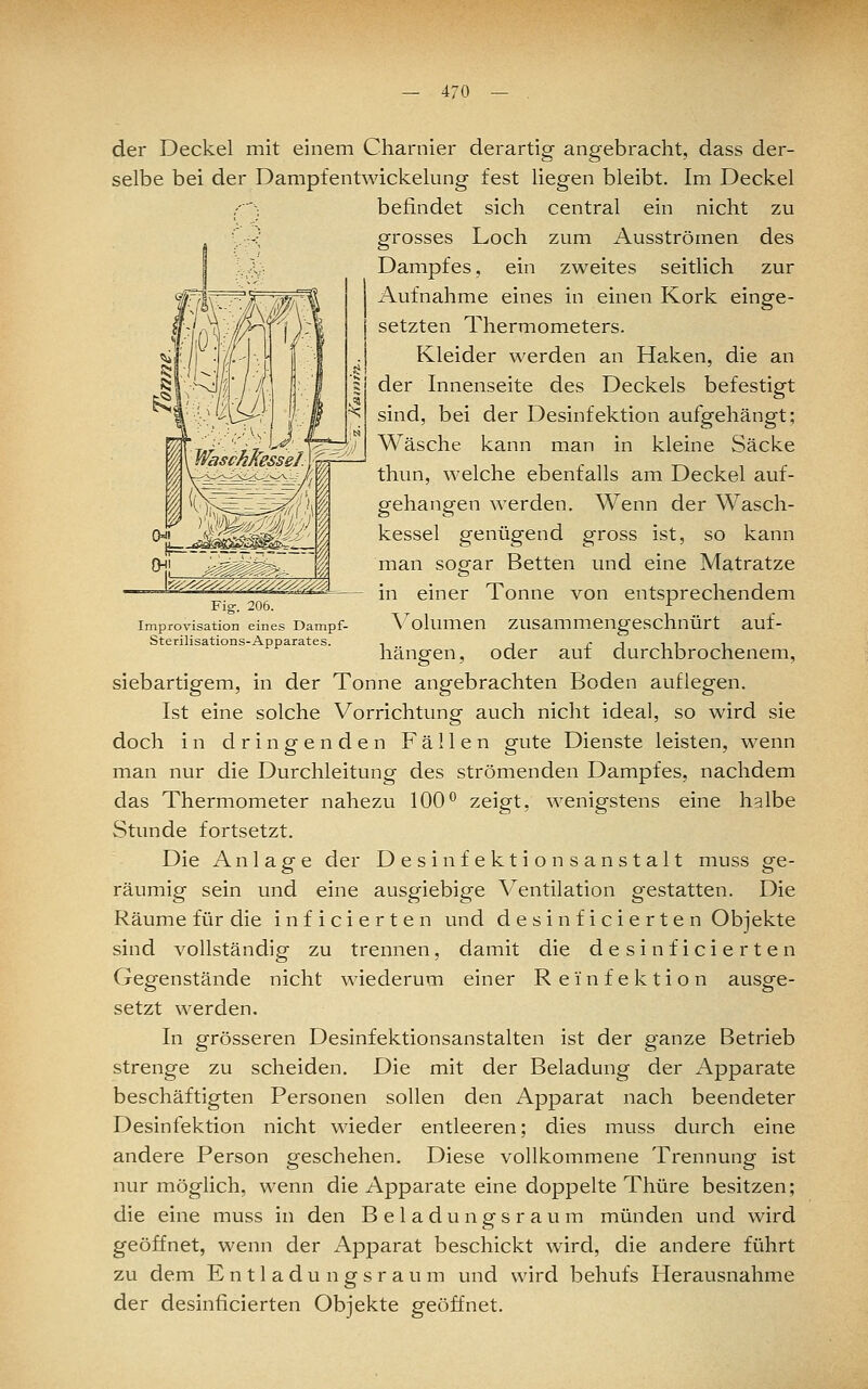 — 4/0 Improvisation eines Dampf- Sterilisations-Apparates. der Deckel mit einem Charnier derartig angebracht, dass der- selbe bei der Dampfentwickelung fest liegen bleibt. Im Deckel .---; befindet sich central ein nicht zu grosses Loch zum Ausströmen des Dampfes, ein zweites seitlich zur Aufnahme eines in einen Kork einge- setzten Thermometers. Kleider werden an Ha.ken, die an der Innenseite des Deckels befestigt sind, bei der Desinfektion aufgehängt; Wäsche kann man in kleine Säcke thun, welche ebenfalls am Deckel auf- gehangen werden. Wenn der Wasch- kessel genügend gross ist, so kann man sogar Betten und eine Matratze in einer Tonne von entsprechendem Volumen zusammengeschnürt auf- hängen, oder auf durchbrochenem, siebartigem, in der Tonne angebrachten Boden auflegen. Ist eine solche Vorrichtung auch nicht ideal, so wird sie doch in dringenden Fällen gute Dienste leisten, wenn man nur die Durchleitung des strömenden Dampfes, nachdem das Thermometer nahezu 100^ zeigt, wenigstens eine halbe Stunde fortsetzt. Die Anlage der Desinfektionsanstalt muss ge- räumig sein und eine ausgiebige Ventilation gestatten. Die Räume für die inficierten und desinficierten Objekte sind vollständig zu trennen, damit die desinficierten Gegenstände nicht wiederum einer R e i n f e k t i o n ausge- setzt werden. In grösseren Desinfektionsanstalten ist der ganze Betrieb strenge zu scheiden. Die mit der Beladung der Apparate beschäftigten Personen sollen den Apparat nach beendeter Desinfektion nicht wieder entleeren; dies muss durch eine andere Person geschehen. Diese vollkommene Trennung ist nur möglich, wenn die Apparate eine doppelte Thüre besitzen; die eine muss in den Beladungsraum münden und wird geöffnet, wenn der Apparat beschickt wird, die andere führt zu dem E n 11 a d u n g s r a u m und wird behufs Herausnahme der desinficierten Objekte geöffnet.