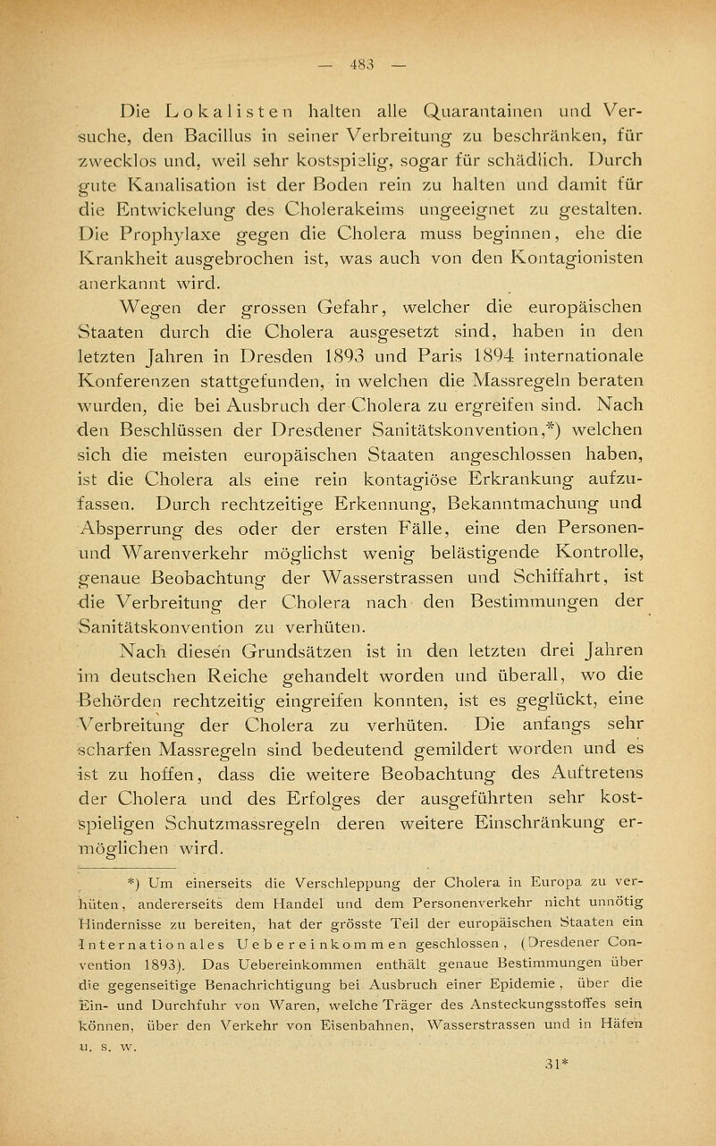 Die Lokalisten halten alle Quarantainen und Ver- suche, den Bacillus in seiner Verbreitung zu beschränken, für zwecklos und, weil sehr kostspialig, sogar für schädlich. Durch gute Kanalisation ist der Boden rein zu halten und damit für die Entwickelung des Cholerakeims ungeeignet zu gestalten. Die Prophylaxe gegen die Cholera muss beginnen, ehe die Krankheit ausgebrochen ist, was auch von den Kontagionisten anerkannt wird. Wegen der grossen Gefalir, welcher die europäischen Staaten durch die Cholera ausgesetzt sind, haben in den letzten Jahren in Dresden 1893 und Paris 1894 internationale Konferenzen stattgefunden, in welchen die Massregeln beraten wurden, die bei Ausbruch der Cholera zu ergreifen sind. Nach den Beschlüssen der Dresdener Sanitätskonvention,*) welchen sich die meisten europäischen Staaten angeschlossen haben, ist die Cholera als eine rein kontagiöse Erkrankung aufzu- fassen. Durch rechtzeitige Erkennung, Bekanntmachung und Absperrung des oder der ersten Fälle, eine den Personen- und Warenverkehr möglichst wenig belästigende Kontrolle, genaue Beobachtung der Wasserstrassen und Schiffahrt, ist die Verbreitung der Cholera nach den Bestimmungen der Sanitätskonvention zu verhüten. Nach diesen Grundsätzen ist in den letzten drei Jahren im deutschen Reiche gehandelt worden und überall, wo die Behörden rechtzeitig eingreifen konnten, ist es geglückt, eine Verbreitung der Cholera zu verhüten. Die anfangs sehr scharfen Massregeln sind bedeutend gemildert worden und es ist zu hoffen, dass die weitere Beobachtung des Auftretens der Cholera und des Erfolges der ausgeführten sehr kost- spieligen Schutzmassregeln deren weitere Einschränkung er- möglichen wird. *) Um einerseits die Verschleppung der Cholera in Europa zu ver- hüten , andererseits dem Handel und dem Personenverkehr nicht unnötig Hindernisse zu bereiten, hat der grösste Teil der europäischen Staaten ein Internationales Uebereinkommen geschlossen, (Dresdener Con- vention 1893). Das Uebereinkommen enthält genaue Bestimmungen über die gegenseitige Benachrichtigung bei Ausbruch einer Epidemie , über die Ein- und Durchfuhr von Waren, welche Träger des Ansteckungsstoffes sein können, über den Verkehr von Eisenbahnen, Wasserstrassen und in Häfen u. s. vv. 31*
