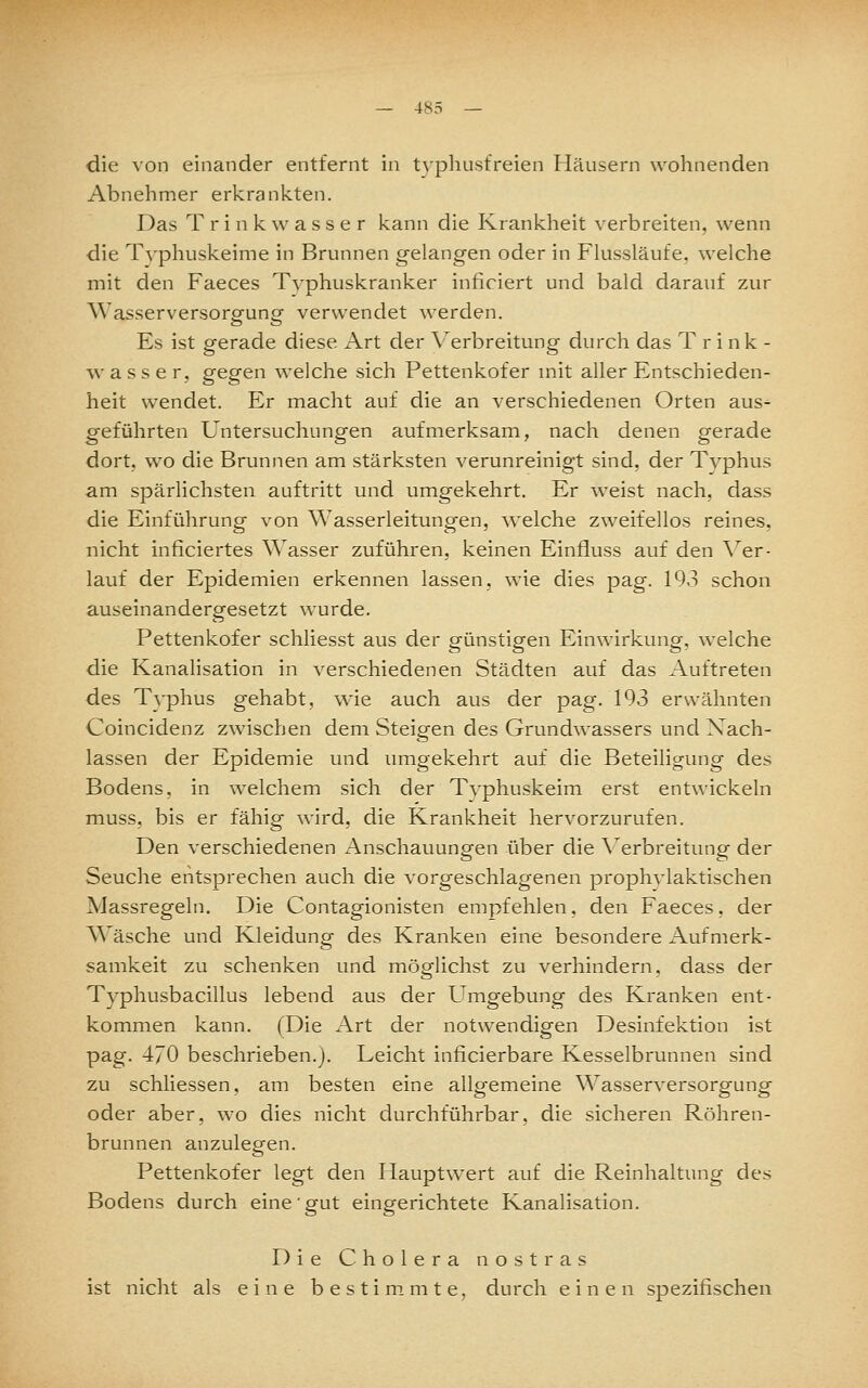 die von einander entfernt in t\'p]iListreien Häusern wohnenden Abnehmer erkrankten. Das T r i n k w a s s e r kann die Krankheit verbreiten, wenn die T\-phuskeinie in Brunnen gelangen oder in Flussläufe, welche mit den Faeces T\-phuskranker inficiert und bald darauf zur Wasserversorgung verwendet werden. Es ist gerade diese x\rt der Verbreitung durch das Trink- wasser, gegen welche sich Pettenkofer mit aller Entschieden- heit wendet. Er macht auf die an verschiedenen Orten aus^ geführten Untersuchungen aufmerksam, nach denen gerade dort, wo die Brunnen am stärksten verunreinigt sind, der Typhus am spärlichsten auftritt und umgekehrt. Er weist nach, dass die Einführung von AYasserleitungen, welche zweifellos reines, nicht inficiertes Wasser zuführen, keinen Einfluss auf den Ver- lauf der Epidemien erkennen lassen, wie dies pag. 193 schon auseinandergesetzt wurde. Pettenkofer schliesst aus der günstigen Einwirkung, welche die Kanalisation in verschiedenen Städten auf das Auftreten des Typhus gehabt, wie auch aus der pag. 193 erwähnten Coincidenz zwischen dem Steigen des Grundwassers und Nach- lassen der Epidemie und umgekehrt auf die Beteiligung des Bodens, in welchem sich der Typhuskeim erst entwickeln muss, bis er fähig wird, die Krankheit hervorzurufen. Den verschiedenen Anschauungen über die \'^erbreitung der Seuche entsprechen auch die vorgeschlagenen prophylaktischen Massregeln. Die Contagionisten empfehlen, den Faeces, der Wäsche und Kleidung des Kranken eine besondere Aufmerk- samkeit zu schenken und möglichst zu verhindern, dass der Typhusbacillus lebend aus der Umgebung des Kranken ent- kommen kann. (Die Art der notwendigen Desinfektion ist pag. 470 beschrieben.). Leicht inficierbare Kesselbrunnen sind zu schliessen, am besten eine allgemeine Wasserversorgung oder aber, wo dies nicht durchführbar, die sicheren Röhren- brunnen anzulegen. Pettenkofer legt den Haupt\yert auf die Reinhaltung des Bodens durch eine'gut eingerichtete Kanalisation. Die Cholera nostras ist nicht als eine bestimmte, durch einen spezifischen