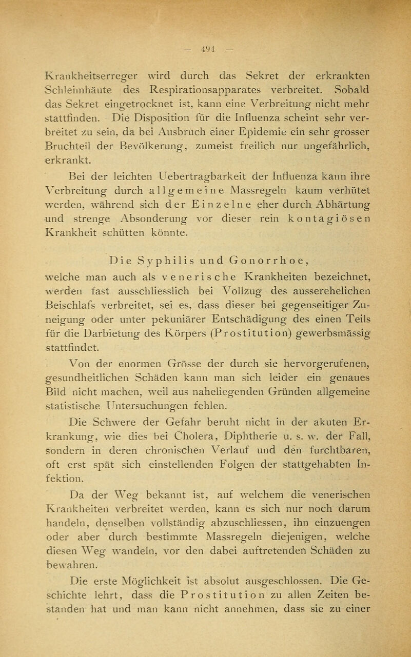 Krankheitserreger wird durch das Sekret der erkrankten Schleimhäute des Respirationsapparates verbreitet. Sobald das Sekret eingetrocknet ist, kann eine V^erbreitung nicht mehr stattfinden. Die Disposition für die Influenza scheint sehr ver- breitet zu sein, da bei Ausbruch einer Epidemie ein sehr grosser Bruchteil der Bevölkerung, zumeist freilich nur ungefährlich, erkrankt. Bei der leichten Uebertragbarkeit der Influenza kann ihre Verbreitung durch allgemeine Massregeln kaum verhütet werden, während sich der Einzelne eher durch Abhärtung und strenge Absonderung vor dieser rein kontagiösen Krankheit schütten könnte. Die Svphilis und Gonorrhoe, welche man auch als venerische Krankheiten bezeichnet, werden fast ausschliesslich bei Vollzug des ausserehelichen Beischlafs verbreitet, sei es, dass dieser bei gegenseitiger Zu- neigung oder unter pekuniärer Entschädigung des einen Teils für die Darbietung des Körpers (Prostitution) gewerbsmässig stattfindet. \'^on der enormen Grösse der durch sie hervorgerufenen, gesundheitlichen Schäden kann man sich leider ein genaues Bild nicht machen, weil aus naheliegenden Gründen allgemeine statistische Untersuchungen fehlen. Die Schwere der Gefahr beruht nicht in der akuten Er- krankung, wie dies bei Cholera, Diphtherie u. s. w. der Fall, sondern in deren chronischen Verlauf und den furchtbaren, oft erst spät sich einstellenden Folgen der stattgehabten In- fektion. Da der Weg bekannt ist, auf welchem die venerischen Krankheiten verbreitet werden, kann es sich nur noch darum handeln, denselben vollständig abzuschliessen, ihn einzuengen oder aber durch bestimmte Massregeln diejenigen, welche diesen Weg wandeln, vor den dabei auftretenden Schäden zu bewahren. Die erste Möglichkeit ist absolut ausgeschlossen. Die Ge- schichte lehrt, dass die Prostitution zu allen Zeiten be- standen hat und man kann nicht annehmen, dass sie zu einer