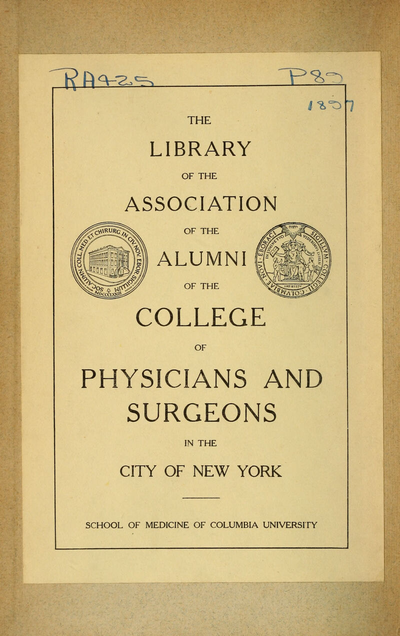 71^ Rq-^'^ 'p^-) i^'^ 1 THE LIBRARY OF THE ASSOCIATION OF THE ALUMNI 1 OF THE COLLEGE OF PHYSICIANS AND SURGEONS IN THE CITY OF NEW YORK SCHOOL OF MEDICINE OF COLUMBIA UNIVERSITY