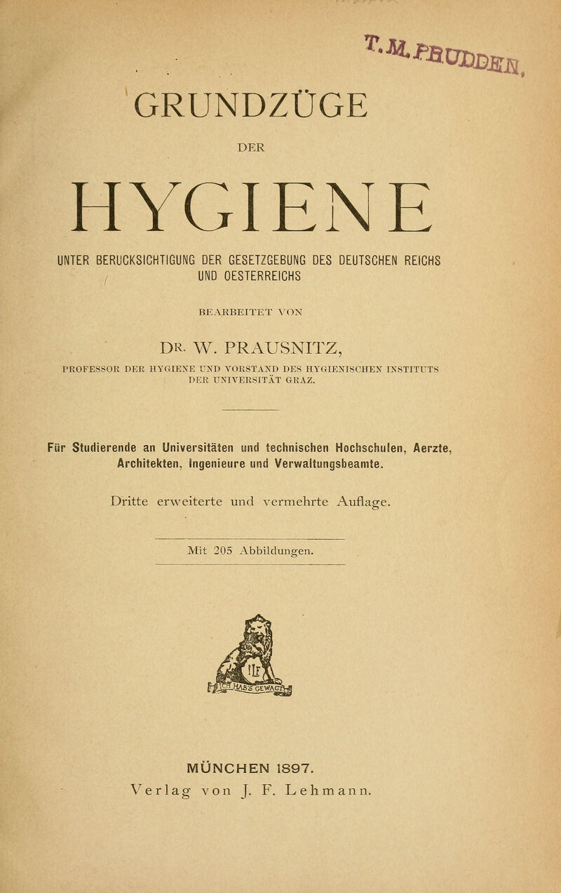 GRUNDZÜGE DER HYGIENE UNTER BERÜCKSICHTIGUNG DER GESETZGEBUNG DES DEUTSCHEN REICHS / UND OESTERREICHS BEARBEITET A^ON DR. W. PRAUSNITZ, PROFESSOR DER HYGIENE UND VORSTAND DES HYGIENISCHEN INSTITUTS DER UNIVERSITÄT GRAZ. Für Studierende an Universitäten und technisciien Hochschulen, Aerzte, Architel<ten, Ingenieure und Verwaltungsbeamte. Dritte erweiterte und vermehrte Auflasre. Mit 205 Abbildungen. MÜNCHEN 1897. Verlag von J. F. Lehmann.