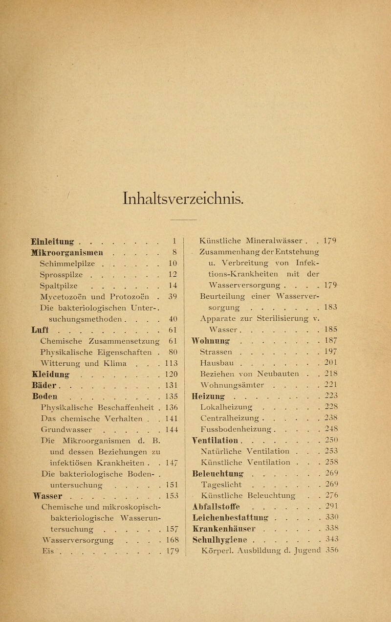 Inhaltsverzeichnis. Einleitung 1 Mikroorganismen 8 Schimmelpilze 10 Sprosspilze 12 Spaltpilze 14 Mycetozoen und Protozoen . 39 Die bakteriologischen Unter-. suchungsmethoden.... 40 Luft 61 Chemische Zusammensetzung 61 Physikalische Eigenschaften . 80 Witterung und Klima . . .113 Kleidung 120 Bäder 131 Boden . 135 Physikalische Beschaffenheit . 136 Das chemische Verhalten . .141 Grundwasser 144 Die Mikroorganismen d. B. und dessen Beziehungen zu infektiösen Krankheiten . .147 Die bakteriologische Boden- . Untersuchung 151 Wasser , . 153 Chemische und mikroskopisch- bakteriologische Wasserun- tersuchung 157 ^^'asserversorgung . . . .168 Eis 179 Künstliche Mineralwässer . .179 Zusammenhang der Entstehung u. Verbreitung von Infek- tions-Krankheiten ndt der Wasserversorgung . . . .179 Beurteilung einer Wasserver- sorgung 183 Apparate zur Sterilisierung v. Wasser 185 Wohnung 187 Strassen 197 Hausbau 201 Beziehen von Neubauten . .218 Wohnungsämter 221 Heizung 223 Lokalheizung 228 Centralheizung 238 Fussbodenheizung 248 Yentilation 250 Natürliche Ventilation . . . 253 Künstliche Ventilation . . . 258 Beleuchtung . 269 Tageslicht 269 Künstliche Beleuchtung . . 276 Abfallstoffe 291 Leiehenbestattung 330 Krankenhäuser 338 Schulhygiene 343 Körperl. Ausbildung d. Jugend 356