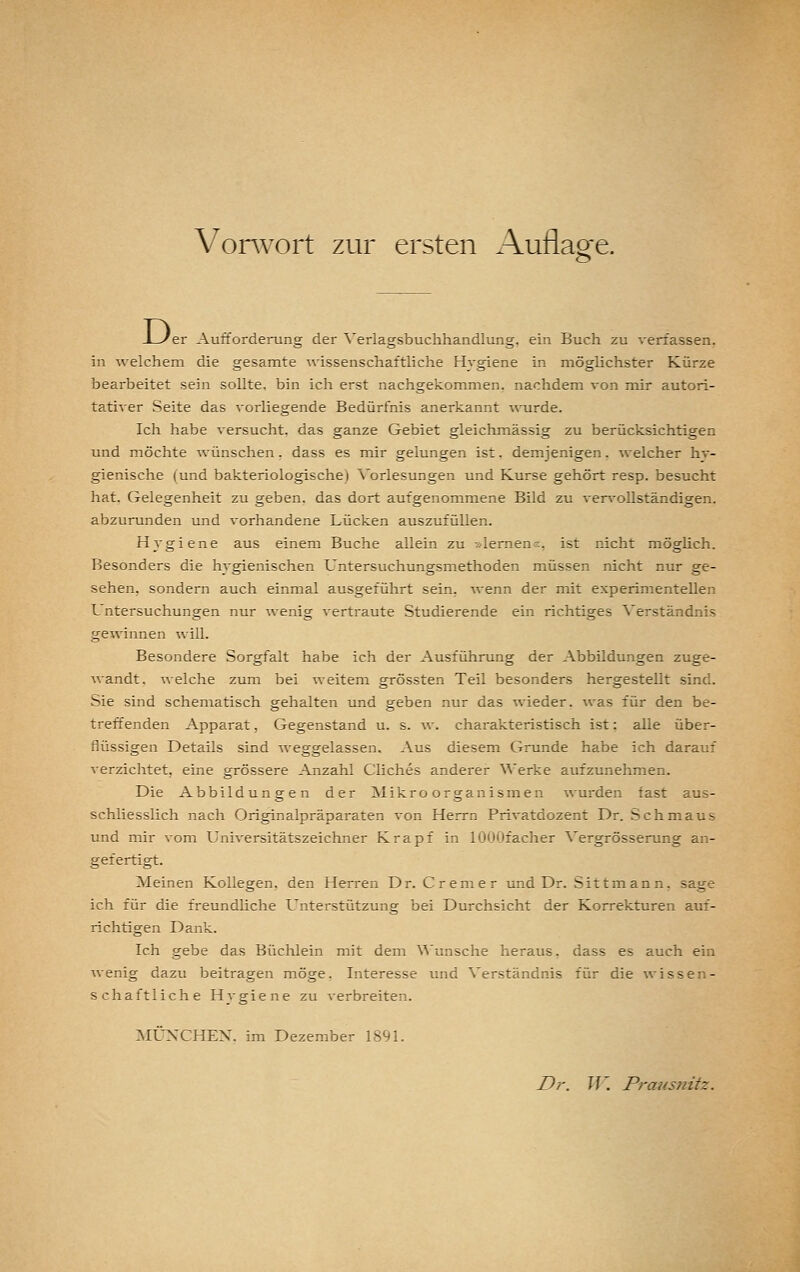 D. 'er Aufforderung der ^'erlagsbuchhandlung, ein Buch zu verfassen, in welchem die gesamte ^vissenschaftliche Hygiene in möglichster Kürze bearbeitet sein sollte, bin ich erst nachgekommen, nachdem von mir autori- tativer Seite das vorliegende Bedürfnis anerkannt ■s\Tirde. Ich habe versucht, das ganze Gebiet gleichmässig zu berücksichtigen und möchte ^vünschen, dass es mir gelungen ist, demjenigen. Avelcher hy- gienische (und bakteriologische) Vorlesungen und Kurse gehört resp. besucht hat. Gelegenheit zu geben, das dort aufgenommene Bild zu vervollständigen, abzurunden und vorhandene Lücken auszufüllen. Hygiene aus einem Buche allein zu »lemen«, ist rücht möghch. Besonders die hygienischen Untersuchungsmethoden müssen nicht nur ge- sehen, sondern auch einmal ausgeführt sein, ^venn der mit experimentellen Untersuchungen nur wenig vertraute Studierende ein richtiges Verständnis gewännen will. Besondere Sorgfalt habe ich der Ausführung der Abbildungen zuge- wandt, welche zum bei weitem grössten Teil besonders hergestellt sind. Sie sind schematisch gehalten und geben nur das wieder, was für den be- treffenden Apparat, Gegenstand u. s. av. charakteristisch ist: alle über- flüssigen Details sind weggelassen. Aus diesem Grunde habe ich darauf verzichtet, eine grössere Anzahl Cliches anderer Werke aufzunehmen. Die Abbildungen der Mikroorganismen wurden fast aus- schliesslich nach Originalpräparaten von Herrn Privatdozent Dr. Schmaus und mir vom Universitätszeichner Krapf in lOOOfacher Vergrösserung an- gefertigt. Meinen Kollegen, den Herren Dr. Cremer und Dr. Sittmann, sage ich für die freundliche Unterstützung bei Durchsicht der Korrekturen auf- richtigen Dank. Ich gebe das Büchlein mit dem ^^'unsche heraus, dass es auch ein wenig dazu beitragen möge. Interesse und Verständnis für die wissen- schaftliche Hygiene zu verbreiten, MÜNXHEX, im Dezember 1891.