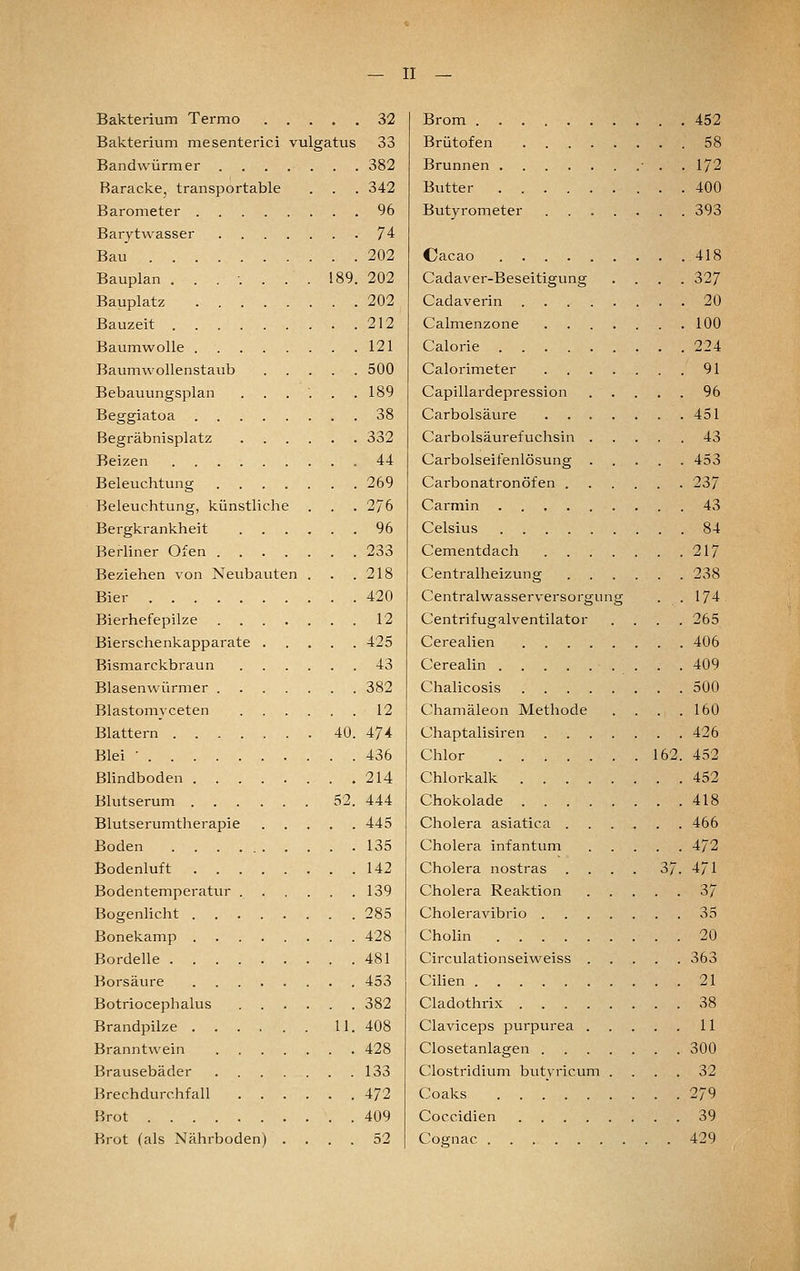 Bakterium Termo 32 Bakterium mesenterici vulgatus 33 Bandwürmer 382 Baracke, transportable . . . 342 Barometer 96 Barytwasser 74 Bau 202 Bauplan . . . ■. . . . 189. 202 Bauplatz 202 Bauzeit 212 Baumwolle 121 Baumwollenstaub 500 Bebauungsplan . . . '. . .189 Beggiatoa 38 Begräbnisplatz 332 Beizen 44 Beleuchtung 269 Beleuchtung, künstliche . . . 276 Bergkrankheit 96 Berhner Ofen 233 Beziehen von Neubaiiten . . .218 Bier 420 Bierhefepilze 12 Bierschenkapparate 425 Bismarckbraun 43 Blasenwürmer 382 Blastomyceten 12 Blattern 40. 474 Blei ■ 436 Blindboden .214 Blutserum 52. 444 Blutserumtherapie 445 Boden 135 Bodenluft 142 Bodentemperatur 139 BogenHcht 285 Bonekamp 428 Bordelle 481 Borsäure 453 Botriocephalus 382 Brandpilze 11. 408 Branntwein 428 Brausebäder 133 Brechdurchfall 472 Brot 409 Brot (als Nährboden) .... 52 Brom 452 Brütofen 58 Brunnen • . . 172 Butter 400 Butyrometer 393 Cacao 418 Cadaver-Beseitigung .... 327 Cadaverin 20 Calmenzone 100 Calorie 224 Calorimeter 91 Capillardepression 96 Carbolsäure 451 Carbolsäurefuchsin 43 Carbolseifenlösung 453 Carbonatronöfen 237 Carmin 43 Celsius 84 Cementdach 217 Centralheizung 238 Centralwasserversorgung . .174 Centrifugalventilator .... 265 Cerealien 406 Cerealin 409 Chalicosis 500 Chamäleon Methode . . . .160 Chaptalisiren 426 Chlor 162. 452 Chlorkalk 452 Chokolade 418 Cholera asiatica 466 Cholera infantum 472 Cholera nostras .... 37. 4/1 Cholera Reaktion 37 Choleravibrio 35 Cholin 20 Circulationseiweiss 363 Cihen 21 Cladothrix 38 Claviceps purpurea 11 Ciosetanlagen 300 Clostridium butyricum .... 32 Coaks 279 Coccidien 39 Cognac 429