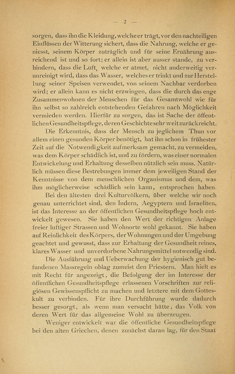 sorgen, dass ihn die Kleidung, welche er trägt, vor den nachteiligen Einflüssen der Witterung sichert, dass die Nahrung-, welche er ge- niesst, seinem Körper zuträglich und für seine Ernährung aus- reichend ist und so fort; er allein ist aber ausser stände, zu ver- hindern, dass die Luft^ welche er atmet, nicht anderweitig ver- unreinigt wird, dass das Wasser, welches er trinkt und zur Herstel- lung seiner Speisen verwendet, von seinem Nachbar verdorben wird; er allein kann es nicht erzwingen, dass die durch das enge Zusammenwohnen der Menschen für das Gesamtwohl wie für ihn selbst so zahlreich entstehenden Gefahren nach Möglichkeit vermieden werden. Hierfür zu sorgen, das ist Sache der öffent- lichen Gesundheitspflege, deren Geschichte sehr weit zurückreicht. Die Erkenntnis, dass der Mensch zu jegiichem Thun vor allem einen gesunden Körper benötigt, hat ihn schon in frühester Zeit auf die Notwendigkeit aufmerksam gemacht, zu vermeiden, was dem Körper schädlich ist, und zu fördern, was einer normalen Entwickelung und Erhaltung desselben nützlich sein muss. Natür- lich müssen diese Bestrebungen immer dem jeweiligen Stand der Kenntnisse von dem menschlichen Organismus und dem, was ihm möglicherweise schädlich sein kann, entsprochen haben. Bei den ältesten drei Kulturvölkern, über welche wir noch genau unterrichtet sind, den Indern, Aegyptern und Israeliten, ist das Interesse an der öffentlichen Gesundheitspflege hoch ent- wickelt gewesen. Sie haben den Wert der richtigen Anlage freier luftiger Strassen und Wohnorte wohl gekannt. Sie haben auf Reinlichkeit des Körpers, derWohnungen und der Umgebung geachtet und gewusst, dass zur Erhaltung der Gesundheit reines, klares Wasser und unverdorbene Nahrungsmittel notwendig sind. Die Ausführung und Ueberwachung der hygienisch gut be- fundenen Massregeln oblag zumeist den Priestern. Man hielt es mit Recht für angezeigt, die Befolgung der im Interesse der öffentlichen Gesundheitspflege erlassenen Vorschriften zur reli- giösen Gewissenspflicht zu machen und letztere mit dem Gottes- kult zu verbinden. Für ihre Durchführung- wurde dadurch besser gesorgt, als wenn man versucht hätte, das Volk von deren Wert für das allg-emeine Wohl zu überzeup^en. Weniger entwickelt war die öffentliche Gesundheitspflege bei den alten Griechen, denen zunächst daran lag, für den Staat