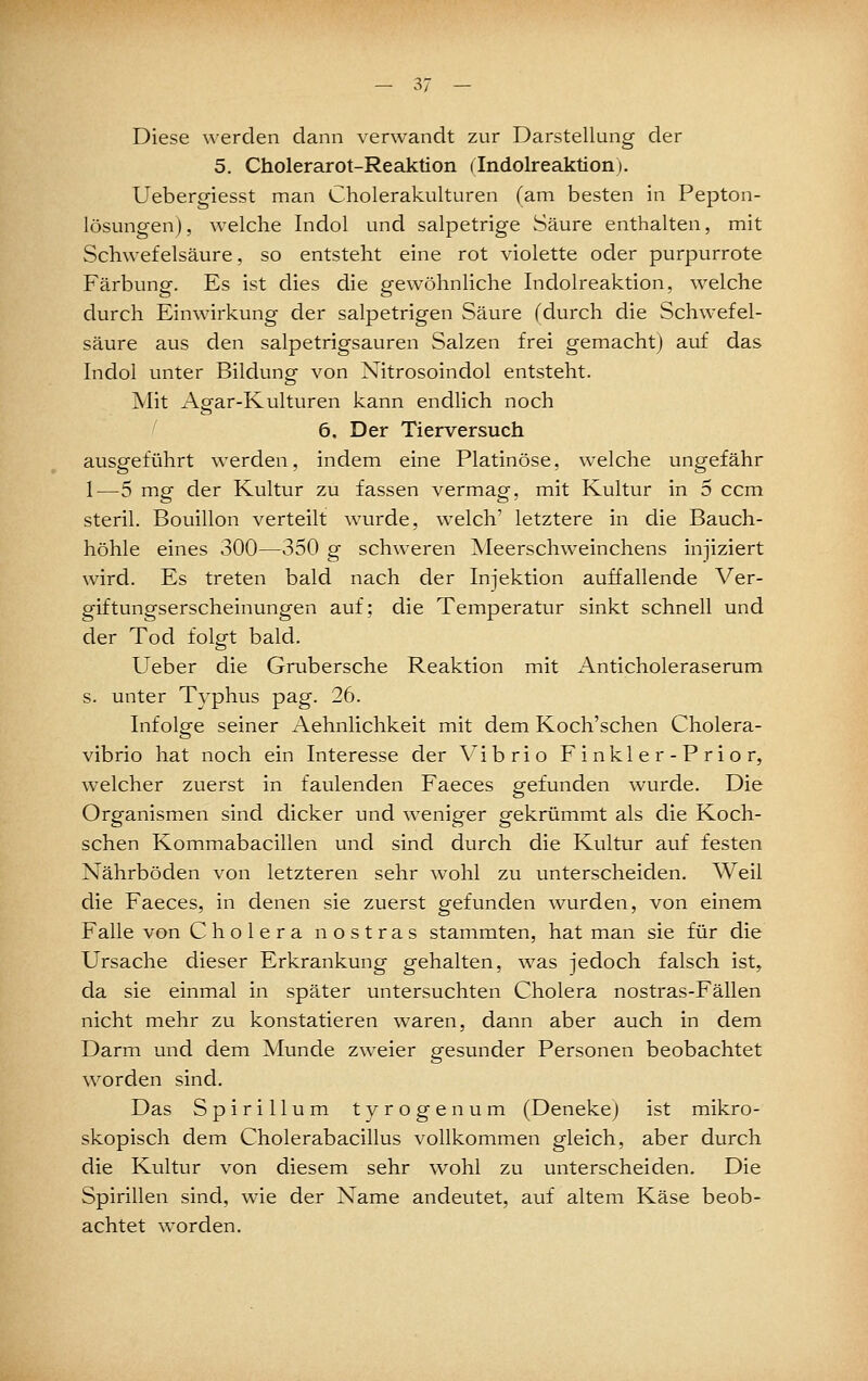 Diese werden dann verwandt zur Darstellung der 5. Cholerarot-Reaktion flndolreaktiorij. Uebergiesst man Cholerakulturen (am besten in Pepton- lösungen), welche Indol und salpetrige Säure enthalten, mit Schwefelsäure, so entsteht eine rot violette oder purpurrote Färbunpf. Es ist dies die p-ewöhnliche Indolreaktion, welche durch Einwirkung der salpetrigen Säure (durch die Schwefel- säure aus den salpetrigsauren Salzen frei gemacht) auf das Indol unter Bildung- von Nitrosoindol entsteht. Mit Agar-Kulturen kann endlich noch I 6. Der Tierversuch ausgeführt werden, indem eine Platinöse, welche ungefähr 1—5 mpf der Kultur zu fassen vermagr. mit Kultur in 5 ccm steril. Bouillon verteilt wurde, welch' letztere in die Bauch- höhle eines 300—350 g schweren Meerschweinchens injiziert wird. Es treten bald nach der Injektion auffallende Ver- giftungserscheinungen auf; die Temperatur sinkt schnell und der Tod folgt bald. Ueber die Grubersche Reaktion mit Anticholeraserum s. unter Typhus pag. 26. Infolge seiner Aehnlichkeit mit dem Koch'schen Cholera- vibrio hat noch ein Interesse der Vi brio Finkler-Prior, welcher zuerst in faulenden Faeces gefunden wurde. Die Organismen sind dicker und weniger gekrümmt als die Koch- schen Kommabacillen und sind durch die Kultur auf festen Nährböden von letzteren sehr wohl zu unterscheiden. Weil die Faeces, in denen sie zuerst gefunden wurden, von einem Falle von Cholera n ostras stammten, hat man sie für die Ursache dieser Erkrankung gehalten, was jedoch falsch ist, da sie einmal in später untersuchten Cholera nostras-Fällen nicht mehr zu konstatieren waren, dann aber auch in dem Darm und dem Munde zweier gesunder Personen beobachtet worden sind. Das Spirillum tyrogenum (Denekej ist mikro- skopisch dem Cholerabacillus vollkommen gleich, aber durch die Kultur von diesem sehr wohl zu unterscheiden. Die Spirillen sind, wie der Name andeutet, auf altem Käse beob- achtet worden.