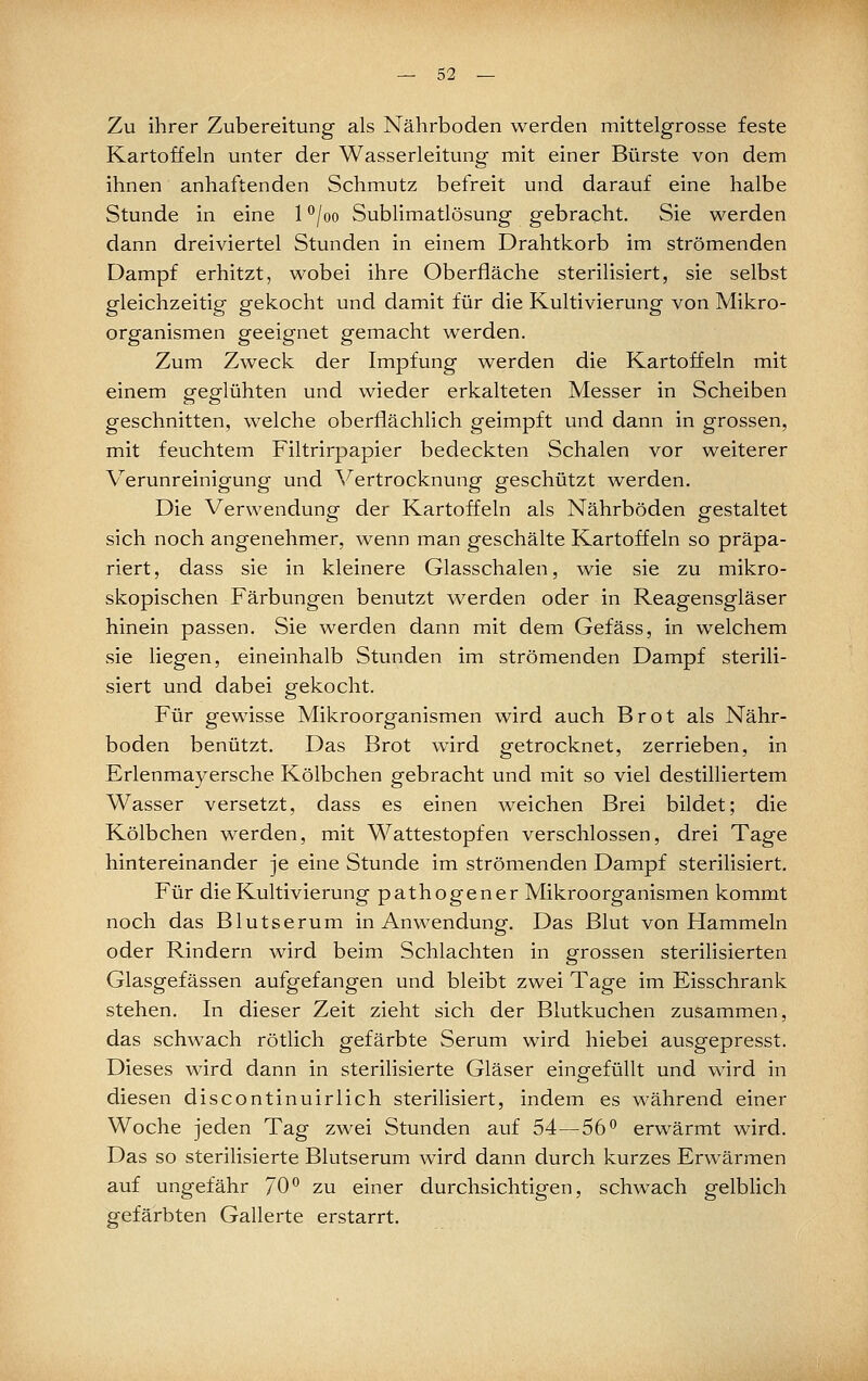 Zu ihrer Zubereitung als Nährboden werden mittelgrosse feste Kartoffeln unter der Wasserleitung mit einer Bürste von dem ihnen anhaftenden Schmutz befreit und darauf eine halbe Stunde in eine 1 ^joo Sublimatlösung gebracht. Sie werden dann dreiviertel Stunden in einem Drahtkorb im strömenden Dampf erhitzt, wobei ihre Oberfläche sterilisiert, sie selbst gleichzeitig gekocht und damit für die Kultivierung von Mikro- organismen geeignet gemacht werden. Zum Zweck der Impfung werden die Kartoffeln mit einem oresflühten und wieder erkalteten Messer in Scheiben geschnitten, welche oberflächlich geimpft und dann in grossen, mit feuchtem Filtrirpapier bedeckten Schalen vor weiterer Verunreinigung und Vertrocknung geschützt werden. Die Verwendung der Kartoffeln als Nährböden gestaltet sich noch angenehmer, wenn man geschälte Kartoffeln so präpa- riert, dass sie in kleinere Glasschalen, wie sie zu mikro- skopischen Färbungen benutzt werden oder in Reagensgläser hinein passen. Sie werden dann mit dem Gefäss, in welchem sie liegen, eineinhalb Stunden im strömenden Dampf sterili- siert und dabei gekocht. Für gewisse Mikroorganismen wird auch Brot als Nähr- boden benützt. Das Brot wird getrocknet, zerrieben, in Erlenmayersche Kölbchen gebracht und mit so viel destilliertem Wasser versetzt, dass es einen weichen Brei bildet; die Kölbchen werden, mit Wattestopfen verschlossen, drei Tage hintereinander je eine Stunde im strömenden Dampf sterilisiert. Für die Kultivierung pathogener Mikroorganismen kommt noch das Blutserum in Anwendung. Das Blut von Hammeln oder Rindern wird beim Schlachten in grossen sterilisierten Glasgefässen aufgefangen und bleibt zwei Tage im Eisschrank stehen. In dieser Zeit zieht sich der Blutkuchen zusammen, das schwach rötlich gefärbte Serum wird hiebei ausgepresst. Dieses wird dann in sterilisierte Gläser eingefüllt und wird in diesen discontinuirlich sterilisiert, indem es während einer Woche jeden Tag zwei Stunden auf 54—56*^ erwärmt wird. Das so sterilisierte Blutserum wird dann durch kurzes Erwärmen auf ungefähr 70*^ zu einer durchsichtigen, schwach gelblich gefärbten Gallerte erstarrt.